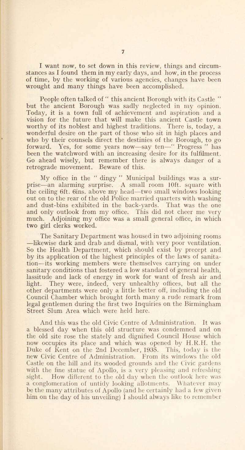 I want now, to set down in this review, things and circum- stances as I found them in my early days, and how, in the process of time, by the working of various agencies, changes have been wrought and many things have been accomplished. People often talked of “ this ancient Borough with its Castle ” but the ancient Borough was sadly neglected in my opinion. Today, it is a town full of achievement and aspiration and a vision for the future that will make this ancient Castle town worthy of its noblest and highest traditions. There is, today, a wonderful desire on the part of those who sit in high places and who by their counsels direct the destinies of the Borough, to go forward. Yes, for some years now—say ten—“ Progress ” has been the watchword with an increasing desire for its fulfilment. Go ahead wisely, but remember there is always danger of a retrograde movement. Beware of this. My office in the “ dingy ” Municipal buildings was a sur- prise—an alarming surprise. A small room 10ft. square with the ceiling 6ft. 6ins. above my head—two small windows looking out on to the rear of the old Police married quarters with washing and dust-bins exhibited in the back-yards. That was the one and only outlook from my office. This did not cheer me very much. Adjoining my office was a small general office, in which two girl clerks worked. The Sanitary Department was housed in two adjoining rooms —likewise dark and drab and dismal, with very poor ventilation. So the Health Department, which should exist by precept and by its application of the highest principles of the laws of sanita- tion—its working members were themselves carrying on under sanitary conditions that fostered a low standard of general health, lassitude and lack of energy in work for want of fresh air and light. They were, indeed, very unhealthy offices, but all the other departments were only a little better off, including the old Council Chamber which brought forth many a rude remark from legal gentlemen during the first two Inquiries on the Birmingham Street Slum Area which were held here. And this was the old Civic Centre of Administration. It was a blessed day when this old structure was condemned and on the old site rose the stately and dignified Council House which now occupies its place and which was opened by H.R.H. the Duke of Kent on the 2nd December, 1935. This, today is the new Civic Centre of Administration. From its windows the old Castle on the hill and its wooded grounds and the Civic gardens with the fine statue of Apollo, is a very pleasing and refreshing sight. How different to the old day when the outlook here was a conglomeration of untidy looking allotments. Whatever may be the many attributes of Apollo (and he certainly had a few given him on the day of his unveiling) I should always like to remember