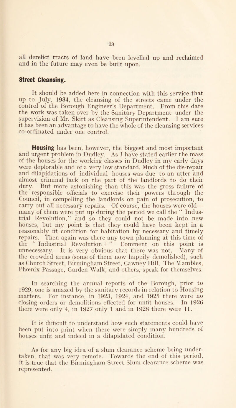 all derelict tracts of land have been levelled up and reclaimed and in the future may even be built upon. Street Cleansing. It should be added here in connection with this service that up to July, 1934, the cleansing of the streets came under the control of the Borough Engineer’s Department. From this date the work was taken over by the Sanitary Department under the supervision of Mr. Skitt as Cleansing Superintendent. I am sure it has been an advantage to have the whole of the cleansing services co-ordinated under one control. Housing has been, however, the biggest and most important and urgent problem in Dudley. As I have stated earlier the mass of the houses for the working classes in Dudley in my early days were deplorable and of a very low standard. Much of the dis-repair and dilapidations of individual houses was due to an utter and almost criminal lack on the part of the landlords to do their duty. But more astonishing than this was the gross failure of the responsible officials to exercise their powers through the Council, in compelling the landlords on pain of prosecution, to carry out all necessary repairs. Of course, the houses were old— many of them were put up during the period we call the “ Indus- trial Revolution,” and so they could not be made into new houses, but my point is that they could have been kept in a reasonably fit condition for habitation by necessary and timely repairs. Then again was there any town planning at this time of the “ Industrial Revolution ? ” Comment on this point is unnecessary. It is very obvious that there was not. Many of the crowded areas (some of them now happily demolished), such as Church Street, Birmingham Street, Cawney Hill, The Mambles, Phoenix Passage, Garden Walk, and others, speak for themselves. In searching the annual reports of the Borough, prior to 1929, one is amazed by the sanitary records in relation to Housing matters. For instance, in 1923, 1924, and 1925 there were no closing orders or demolitions effected for unfit houses. In 1926 there were only 4, in 1927 only 1 and in 1928 there were 11. It is difficult to understand how such statements could have been put into print when there were simply many hundreds of houses unfit and indeed in a dilapidated condition. As for any big idea of a slum clearance scheme being under- taken, that was very remote. Towards the end of this period, it is true that the Birmingham Street Slum clearance scheme was represented.