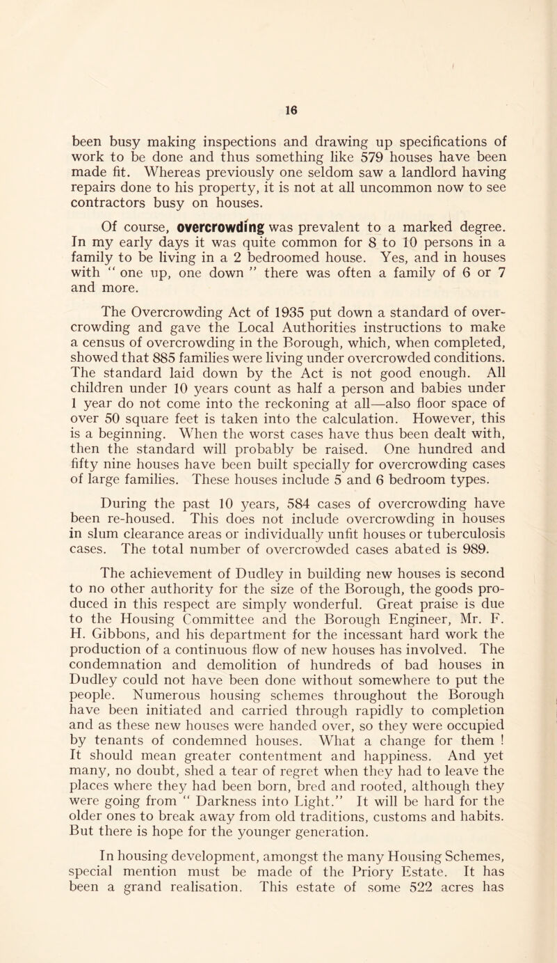 been busy making inspections and drawing up specifications of work to be done and thus something like 579 houses have been made fit. Whereas previously one seldom saw a landlord having repairs done to his property, it is not at all uncommon now to see contractors busy on houses. Of course, overcrowding was prevalent to a marked degree. In my early days it was quite common for 8 to 10 persons in a family to be living in a 2 bedroomed house. Yes, and in houses with “ one up, one down ” there was often a family of 6 or 7 and more. The Overcrowding Act of 1935 put down a standard of over- crowding and gave the Local Authorities instructions to make a census of overcrowding in the Borough, which, when completed, showed that 885 families were living under overcrowded conditions. The standard laid down by the Act is not good enough. All children under 10 years count as half a person and babies under 1 year do not come into the reckoning at all—also floor space of over 50 square feet is taken into the calculation. However, this is a beginning. When the worst cases have thus been dealt with, then the standard will probably be raised. One hundred and fifty nine houses have been built specially for overcrowding cases of large families. These houses include 5 and 6 bedroom types. During the past 10 years, 584 cases of overcrowding have been re-housed. This does not include overcrowding in houses in slum clearance areas or individually unfit houses or tuberculosis cases. The total number of overcrowded cases abated is 989. The achievement of Dudley in building new houses is second to no other authority for the size of the Borough, the goods pro- duced in this respect are simply wonderful. Great praise is due to the Housing Committee and the Borough Engineer, Mr. F. H. Gibbons, and his department for the incessant hard work the production of a continuous flow of new houses has involved. The condemnation and demolition of hundreds of bad houses in Dudley could not have been done without somewhere to put the people. Numerous housing schemes throughout the Borough have been initiated and carried through rapidly to completion and as these new houses were handed over, so they were occupied by tenants of condemned houses. What a change for them ! It should mean greater contentment and happiness. And yet many, no doubt, shed a tear of regret when they had to leave the places where they had been born, bred and rooted, although they were going from “ Darkness into Light.” It will be hard for the older ones to break away from old traditions, customs and habits. But there is hope for the younger generation. In housing development, amongst the many Housing Schemes, special mention must be made of the Priory Estate. It has been a grand realisation. This estate of some 522 acres has