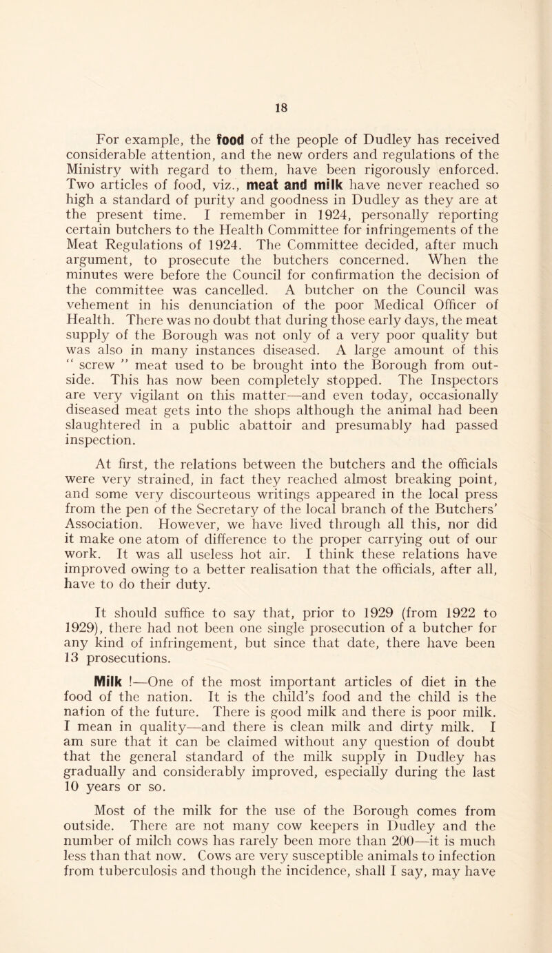 For example, the food of the people of Dudley has received considerable attention, and the new orders and regulations of the Ministry with regard to them, have been rigorously enforced. Two articles of food, viz., meat and milk have never reached so high a standard of purity and goodness in Dudley as they are at the present time. I remember in 1924, personally reporting certain butchers to the Health Committee for infringements of the Meat Regulations of 1924. The Committee decided, after much argument, to prosecute the butchers concerned. When the minutes were before the Council for confirmation the decision of the committee was cancelled. A butcher on the Council was vehement in his denunciation of the poor Medical Officer of Health. There was no doubt that during those early days, the meat supply of the Borough was not only of a very poor quality but was also in many instances diseased. A large amount of this screw ” meat used to be brought into the Borough from out- side. This has now been completely stopped. The Inspectors are very vigilant on this matter—and even today, occasionally diseased meat gets into the shops although the animal had been slaughtered in a public abattoir and presumably had passed inspection. At first, the relations between the butchers and the officials were very strained, in fact they reached almost breaking point, and some very discourteous writings appeared in the local press from the pen of the Secretary of the local branch of the Butchers' Association. However, we have lived through all this, nor did it make one atom of difference to the proper carrying out of our work. It was all useless hot air. I think these relations have improved owing to a better realisation that the officials, after all, have to do their duty. It should suffice to say that, prior to 1929 (from 1922 to 1929), there had not been one single prosecution of a butcher for any kind of infringement, but since that date, there have been 13 prosecutions. Milk !—One of the most important articles of diet in the food of the nation. It is the child’s food and the child is the nation of the future. There is good milk and there is poor milk. I mean in quality—and there is clean milk and dirty milk. I am sure that it can be claimed without any question of doubt that the general standard of the milk supply in Dudley has gradually and considerably improved, especially during the last 10 years or so. Most of the milk for the use of the Borough comes from outside. There are not many cow keepers in Dudley and the number of milch cows has rarely been more than 200—it is much less than that now. Cows are very susceptible animals to infection from tuberculosis and though the incidence, shall I say, may have