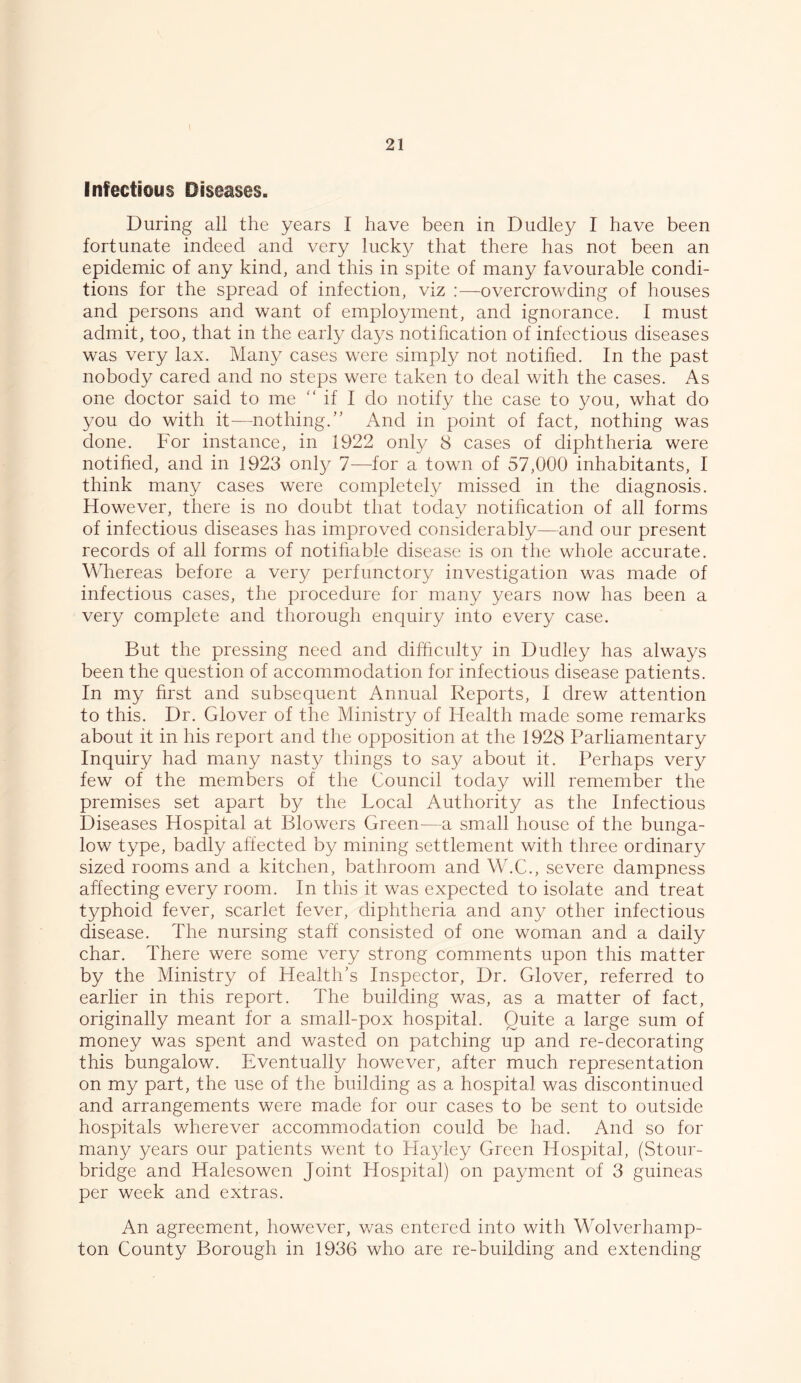 Infectious Diseases. During all the years I have been in Dudley I have been fortunate indeed and very lucky that there has not been an epidemic of any kind, and this in spite of many favourable condi- tions for the spread of infection, viz :—overcrowding of houses and persons and want of employment, and ignorance. I must admit, too, that in the early days notification of infectious diseases was very lax. Many cases were simply not notified. In the past nobody cared and no steps were taken to deal with the cases. As one doctor said to me “ if I do notify the case to you, what do you do with it—nothing.” And in point of fact, nothing was done. For instance, in 1922 only 8 cases of diphtheria were notified, and in 1923 only 7—for a town of 57,000 inhabitants, I think many cases were completely missed in the diagnosis. However, there is no doubt that today notification of all forms of infectious diseases has improved considerably—and our present records of all forms of notifiable disease is on the whole accurate. Whereas before a very perfunctory investigation was made of infectious cases, the procedure for many years now has been a very complete and thorough enquiry into every case. But the pressing need and difficulty in Dudley has always been the question of accommodation for infectious disease patients. In my first and subsequent Annual Reports, I drew attention to this. Dr. Glover of the Ministry of Health made some remarks about it in his report and the opposition at the 1928 Parliamentary Inquiry had many nasty things to say about it. Perhaps very few of the members of the Council today will remember the premises set apart by the Local Authority as the Infectious Diseases Hospital at Blowers Green—a small house of the bunga- low type, badly affected by mining settlement with three ordinary sized rooms and a kitchen, bathroom and W.C., severe dampness affecting every room. In this it was expected to isolate and treat typhoid fever, scarlet fever, diphtheria and any other infectious disease. The nursing staff consisted of one woman and a daily char. There were some very strong comments upon this matter by the Ministry of Health’s Inspector, Dr. Glover, referred to earlier in this report. The building was, as a matter of fact, originally meant for a small-pox hospital. Quite a large sum of money was spent and wasted on patching up and re-decorating this bungalow. Eventually however, after much representation on my part, the use of the building as a hospital was discontinued and arrangements were made for our cases to be sent to outside hospitals wherever accommodation could be had. And so for many years our patients went to Hayley Green Hospital, (Stour- bridge and Halesowen Joint Hospital) on payment of 3 guineas per week and extras. An agreement, however, was entered into with Wolverhamp- ton County Borough in 1936 who are re-building and extending