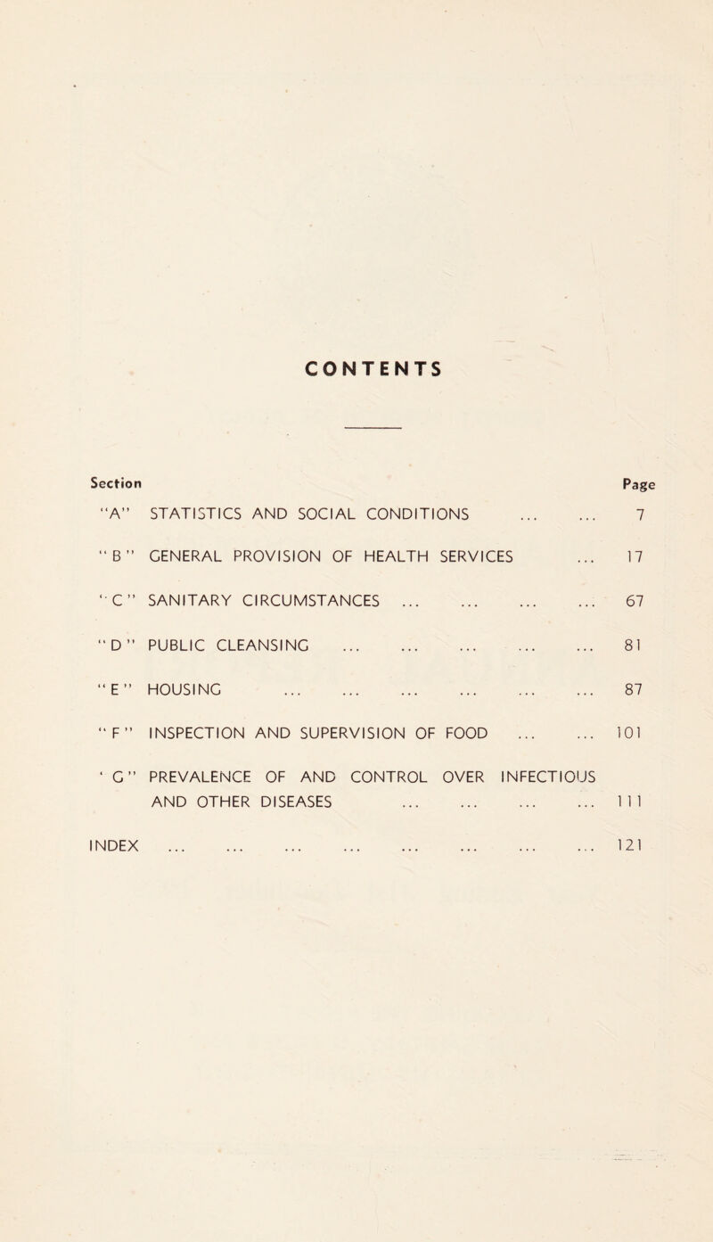 CONTENTS Section Page “A” STATISTICS AND SOCIAL CONDITIONS “B” GENERAL PROVISION OF HEALTH SERVICES ‘ C” SANITARY CIRCUMSTANCES “ D ” PUBLIC CLEANSING “E” HOUSING “F” INSPECTION AND SUPERVISION OF FOOD ‘ G” PREVALENCE OF AND CONTROL OVER INFECTIOUS AND OTHER DISEASES INDEX 7 17 67 81 87 101 1 1 1 121