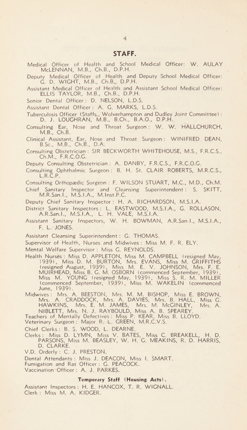 STAFF. Medical Officer of Health and School Medical Officer: W. AULAV Mclennan, m.b., ch.B., d.p.h. Deputy Medical Officer of Health and Deputy School Medical Officer: G. D. WIGHT, M.B., Ch.B,, D.P.H. Assistant Medical Officer of Health and Assistant School Medical Officer: ELLIS TAYLOR, M.B., Ch.B., D.P.H. Senior Dental Officer : D. NELSON, L.D.S. Assistant Dental Officer : A. G. MARKS, L.D.S. Tuberculosis Officer (Staffs., Wolverhampton and Dudley Joint Committee) : D. J. LOUGHRAN, M.B., B.Ch., B.A.O., D.P.H. Consulting Ear, Nose and Throat Surgeon : W. W. HALLCHURCH, M.B., Ch.B. Clinical Assistant, Ear, Nose and Throat Surgeon: WINIFRED DEAN, B.Sc., M.B., Ch.B., D.A. Consulting Obstetrician: SIR BECKWORTH WHITEHOUSE, M.S., F.R.C.S., Ch.M., F.R.C.O.C. Deputy Consulting Obstetrician : A. DANBY, F.R.C.S., F.R.C.O.G. Consulting Ophthalmic Surgeon : B. H. St. CLAIR ROBERTS, M.R.C.S., L. R.C.P. Consulting Orthopaedic Surgeon: F. WILSON STUART, M.C., M.D., Ch.M. Chief Sanitary Inspector and Cleansing Superintendent : S. SKITT, M. R.San.I., M.S.I.A., M.lnst.P.C. Deputy Chief Sanitary Inspector: H. A. RICHARDSON, M.S.I.A. District Sanitary Inspectors: L. EASTWOOD, M.S.I.A., C. ROLLASON, A.R.San.l., M.S.I.A., L. H. VALE, M.S.I.A. Assistant Sanitary Inspectors, W. H. BOWMAN, A.R.San.l., M.S.I.A., F. L. JONES. Assistant Cleansing Superintendent : G. THOMAS. Supervisor of Health, Nurses and Midwives : Miss M. F. R. ELY. Mental Welfare Supervisor : Miss C. REYNOLDS. Health Nurses: Miss D. APPLETON, Miss M. CAMPBELL (resigned May, 1939), Miss D. M. BURTON, Mrs. EVANS, Miss M. GRIFFITHS (resigned August, 1939), Miss M. E. V. JOHNSON, Mrs. F. E. MUIRHEAD, Miss B. G. M. OSBORN (commenced September, 1939), Miss M. YOUNG (resigned May, 1939), Miss S. R. M. MILLER (commenced September, 1939), Miss M. WAKELIN (commenced June, 1 939) . Midwives: Mrs. A. BEESTON, Mrs. M. M. BISHOP, Miss E. BROWN, Mrs. A. CRADDOCK, Mrs. A. DAVIES, Mrs. B. HALL, Miss C. HAWKINS, Mrs. E. M. JAMES, Mrs. M. McCINLEY, Mrs. A. NIBLETT, Mrs. N. J. RAYBOULD, Miss A. B. SPEAREY. Teachers of Mentally Defectives : Miss P. KEAR, Miss B. LLOYD. Veterinary Surgeon : Major R. L. GREEN, M.R.C.V.S. Chief Clerks: B. S. WOOD, L. DEARNE. Clerks: Miss D. LYMN, Miss V. BATES, Miss C. BREAKELL, H. D. PARSONS, Miss M. BEASLEY, W. H. G. MEAKINS, R. D. HARRIS, D. CLARKE. V.D. Orderly : C. J. PRESTON. Dental Attendants: Miss J. DEACON, Miss I. SMART. Fumigation and Rat Officer : C. PEACOCK. Vaccination Officer : A. J. PARKES. Temporary Staff (Housing Acts). Assistant Inspectors: H. E. HANCOX, T. R. WIGNALL. Clerk : Miss M. A. KIDCER.