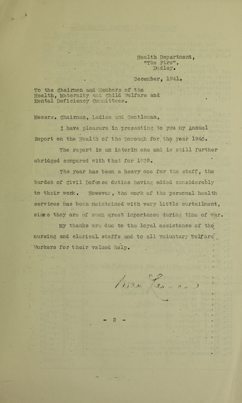 Health Department, The Firs, Di-idley# . . December, 1941. To 'the chaiiTiien and'Members of the Health, Maternit3; and child He If are and ' . ■ ■ Mental Deficiencj^ coraaittees. Messrs, chairmenLadies,and Gentlemen,  ' . ■ , I have pleasure in/presenting to you mjT-^ Annual,, Report on the Health of the Borough for. the - j^ear'l94b. . The report is an interim one and;is still further abridged compared with that for'1939,. The year has been a heavy one for the staff, the burdeh of civil Defence duties having added considerably to their v/ork . However, the vrark of the personal'health- services has been maintained with veiy/ little curtailment, sinc e they are of such great importance during time of \iar. My thanks are due to the loyal assistance- of the'-' nursing and cloricaL staffs and to' all- Voluntary ,¥elf‘areM._ Horkers for their valued help.  ' ■fx