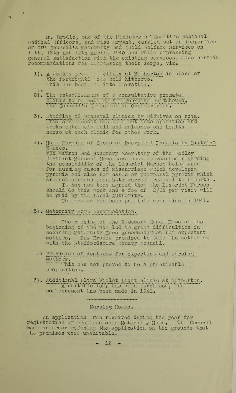 i Dr, Brodie, ono of the iviinistry of cleolth's Regional Medical Officers, and Miss Br^^ant, carx-iod out an inspection of the Council's Maternity and Child Welfare Services on 11th, 12th and 15th /ipril, 1940 and while ewprossing general satisfemotion with the existing services, raado certain roconiriendations for increasing their scope, viz, 1) . A '^-J^cikly pron. V' 1. clinic at Fethorton in place of ^6 ibrrnll^lol. ’“ohe hold hitho’rto*/' This has beer. , into operation, > • 2) , The csgablisnn.xrc of o^j^onsi^tativo prenatal cXini c to* be’ libX’cr'lfy ‘sir’” ’■■ThhtehVuse’, Xho’’*comicTr^*s ‘con’s''uleatiTc*'oXXTeXrXXi*^^^ ’ ■ 3) . S'^iffing of Prenatal clinics by Midv/ivos on rota. Tills cfiXXlig’eiie'ht' haX'' ¥c*cri pr-irr *iht'o' b pc rat’ion*' arfd works cxtr-vricl^^ well and releases oiie health nurse at each clinic for other work. 4) . Horn I'Tiir^^ing of Ca_s_os^ of puerperal r3^rcxia by DiS'tri_c_t rfurscs.'*'*’ ■' ‘ ...... Tnc*'Mafron and Honorar^r Secretary of the Ba dley District Nurses’ Horae have been eipnroachcd regarding ■ the possibility^ of the District Nurses being used for nursing cases of niscarriago which developed pyrexia and also for cases of puerperal py^roxia' which arc not serious onou,gh..to v/arrant roiioval to hospital. It has now boon agreed that the District Nurses should do this work and a fee of 2/6d per visit will bo paid byT- the Local Authority^. The schoino has been put into operation in 1941, 5) , Maternity^ l-lo:ne Acegorpodat ion^ The closing of the .Rosenary^ Ldnam Hone at the beginning'■ of'the yrar led to groat difficulties in securing .Maternity Hone Accanraodati on for expectant nothors, .Dr, Brodie pronised to. .take the natter up with,.the Staffordshire Countyr council. 5) Pro vision of dcr^tuirs for expectant and nurs^_g_ np_thc~rs“',‘ ^ ■ 'Tills has not proved to be a practicable propositioji, 7). Add it ion'a 1 Ultra 'y'io lo t highly clinic at Neth^rton. X^su’itabX’e ’T'anp* irab'''bXcX'''pl’urbha’sb'd'','' a'lid coranoncenent has been nadc in 1941, Nursing Hracs. Jm application, was received during the y;'oar for registration of preiiiscs as a Maternity Hone, The Council made an order refusing the application on the grounds that the premises'virere unsuitable,