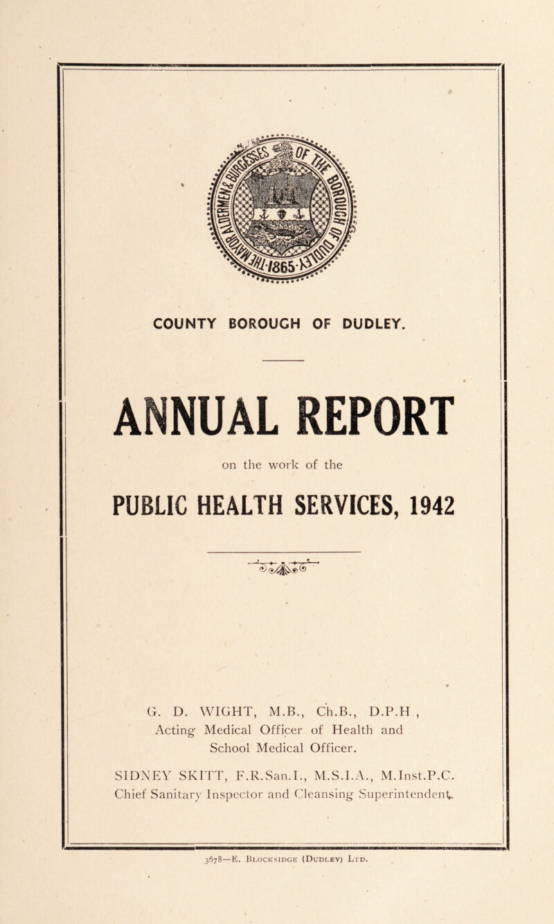 COUNTY BOROUGH OF DUDLEY. ANNUAL REPORT on the work of the PUBLIC HEALTH SERVICES, 1942 G. D. WIGHT, M.B., Ch.B., D.P.H , Acting Medical Officer of Health and School Medical Officer. SIDNEY SKITT, F.R.San.I., M.S.I.A., M.Inst.P.C. Chief Sanitary Inspector and Cleansing Superintendeni,.