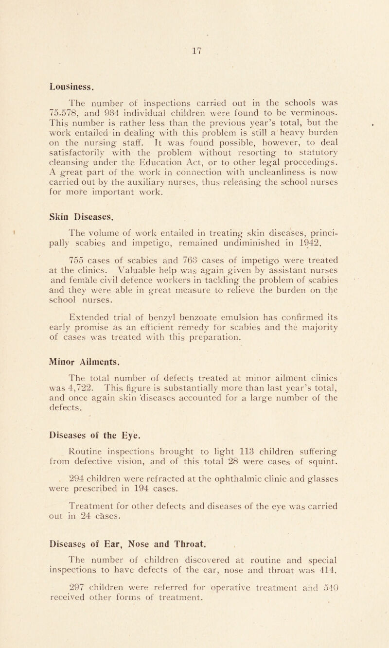 Lousiness. The number of inspections carried out in the schools was 75,578, and 934 individual children were found to be verminous. This number is rather less than the previous year’s total, but the work entailed in dealing- with this problem is still a heavy burden on the nursing staff. It was found possible, however, to deal satisfactorily with the problem without resorting to statutory cleansing under the Education Act, or to other legal proceedings. A great part of the work in connection with uncleanliness is now carried out by the auxiliary nurses, thus releasing the school nurses for more important work. Skin Diseases. The volume of work entailed in treating skin diseases, princi- pally scabies and impetigo, remained undiminished in 1942. 755 cases of scabies and 763 cases of impetigo were treated at the clinics. Valuable help was again given by assistant nurses and female civil defence workers in tackling the problem of scabies and they were able in great measure to relieve the burden on the school nurses. Extended trial of benzyl benzoate emulsion has confirmed its early promise as an efficient remedy for scabies and the majority of cases was treated with this preparation. Minor Ailments. The total number of defects treated at minor ailment clinics was 4,722. This figure is substantially more than last year’s total, and once again skin ’diseases accounted for a large number of the defects. Diseases of the Eye. Routine inspections brought to light 113 children suffering from defective vision, and of this total 28 were cases of squint. 294 children were refracted at the ophthalmic clinic and glasses were prescribed in 194 cases. Treatment for other defects and diseases of the eye was carried out in 24 cases. Diseases of Ear, Nose and Throat. The number of children discovered at routine and special inspections to have defects of the ear, nose and throat was 414. 297 children were referred for operative treatment and 540 received other forms of treatment.