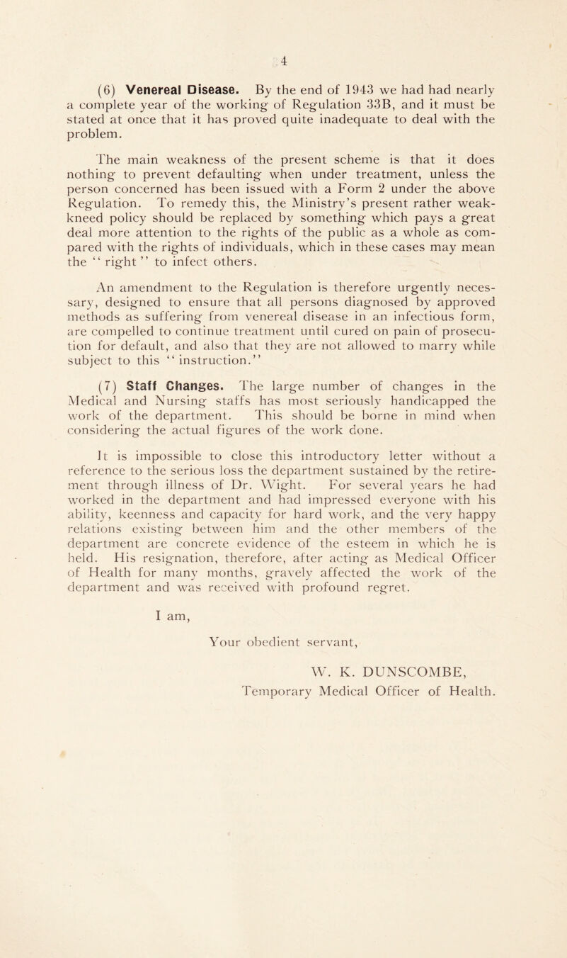 (6) Venereal Disease. By the end of 1943 we had had nearly a complete year of the working- of Regulation 33B, and it must be stated at once that it has proved quite inadequate to deal with the problem. The main weakness of the present scheme is that it does nothing to prevent defaulting when under treatment, unless the person concerned has been issued with a Form 2 under the above Regulation. To remedy this, the Ministry’s present rather weak- kneed policy should be replaced by something which pays a great deal more attention to the rights of the public as a whole as com- pared with the rights of individuals, which in these cases may mean the “ right ” to infect others. An amendment to the Regulation is therefore urgently neces- sary, designed to ensure that all persons diagnosed by approved methods as suffering from venereal disease in an infectious form, are compelled to continue treatment until cured on pain of prosecu- tion for default, and also that they are not allowed to marry while subject to this “instruction.” (7) Staff Changes. The large number of changes in the Medical and Nursing staffs has most seriously handicapped the work of the department. This should be borne in mind when considering the actual figures of the work done. It is impossible to close this introductory letter without a reference to the serious loss the department sustained by the retire- ment through illness of Dr. Wight. For several years he had worked in the department and had impressed everyone with his ability, keenness and capacity for hard work, and the very happy relations existing between him and the other members of the department are concrete evidence of the esteem in which he is held. His resignation, therefore, after acting as Medical Officer of Health for many months, gravely affected the work of the department and was received with profound regret. I am. Your obedient servant, W. K. DUNSCOMBE, Temporary Medical Officer of Health.