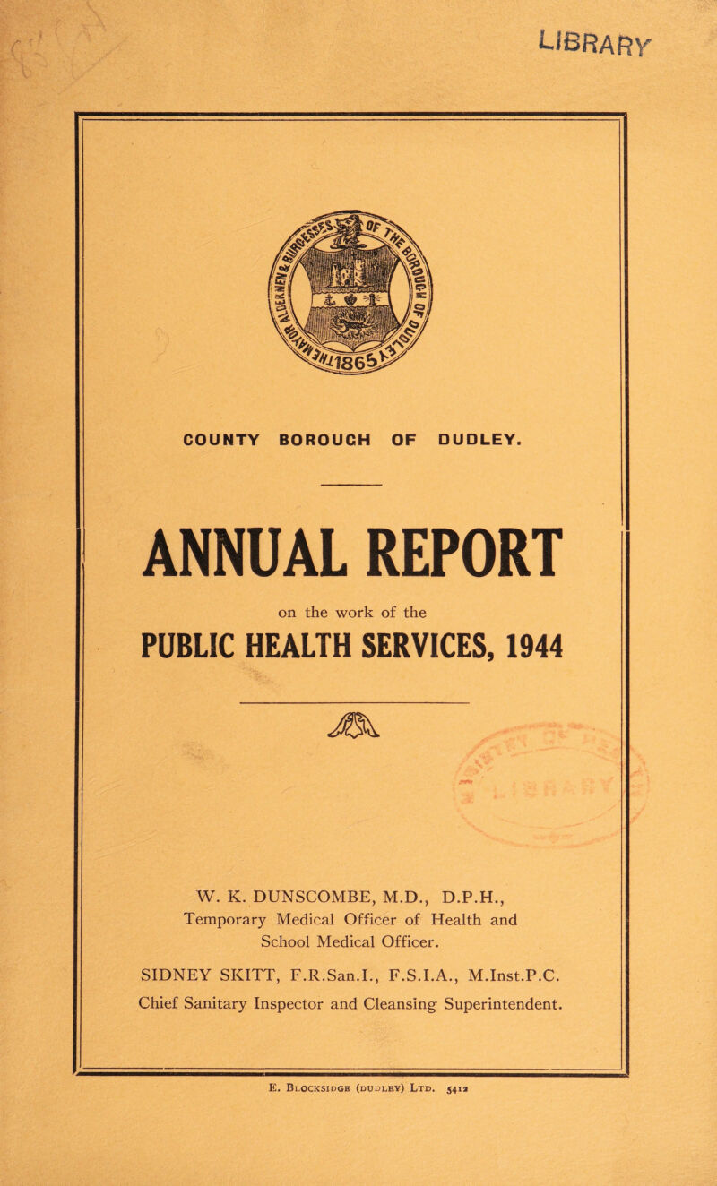 UBRARY COUNTY BOROUGH OF DUDLEY. ANNUAL REPORT on the work of the PUBLIC HEALTH SERVICES, 1944 W. K. DUNSCOMBE, M.D., D.P.H., Temporary Medical Officer of Health and School Medical Officer. SIDNEY SKITT, F.R.San.L, F.S.I.A., M.Inst.P.C. Chief Sanitary Inspector and Cleansing Superintendent. E. BlOCKSIDGE (DUDLEY) Ltd. 541a