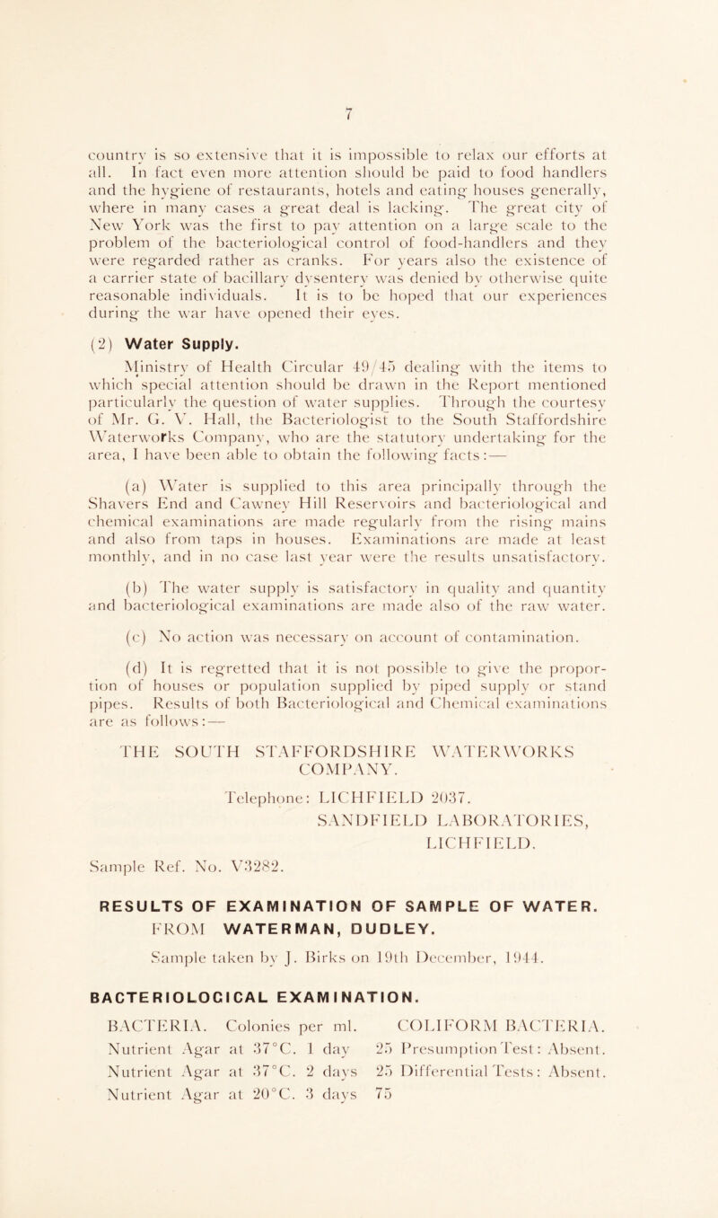 country is so extensive that it is impossible to relax our efforts at all. In fact even more attention should be paid to food handlers and the hygiene of restaurants, hotels and eating houses generally, where in many cases a great deal is lacking. The great city of New York was the first to pay attention on a large scale to the problem of the bacteriological control of food-handlers and they were regarded rather as cranks. For years also the existence of a carrier state of bacillary dysentery was denied by otherwise quite reasonable individuals. It is to be hoped that our experiences during the war have opened their eves. (2) Water Supply. Ministrv of Health Circular 49 45 dealing with the items to which special attention should be drawn in the Report mentioned particularly the question of water supplies. 4'hrough the courtesy of Mr. G. V. Hall, the Bacteriologist to the South Staffordshire Waterworks Company, who are the statutory undertaking for the area, I have been able to obtain the following facts: — (a) Water is supplied to this area principally through the Shavers End and Cawney Hill Reservoirs and bacteriological and chemical examinations are made regularlv from the rising mains and also from taps in houses. Examinations are made at least monthly, and in no case last year were the results unsatisfactorv. (b) 44ie water supply is satisfactorv in quality and quantitv and bacteriological examinations are made also of the raw water. (c) No action was necessary on account of contamination. (d) It is regretted that it is not possible to give the propor- tion of houses or population supplied by piped supply or stand pipes. Results of both Bacteriological and Chemical examinations are as follows: — F H E SO U r H S rA E FO R D S HIR E \\k\ T E R \\X ) R K S COMPANY. Telephone: LICHFIELD 2037. S A NI) IH E L D L.\ B () R A r O RIE S, LICHFIELD. Sample Ref. No. Vk3282. RESULTS OF EXAMINATION OF SAMPLE OF WATER. FROM WATERMAN, DUDLEY. Sample taken by J. Birks on 19th December, 1944. BACTERIOLOGICAL EXAMINATION. BACFERIA. Colonies per ml. Nutrient Agar at 37°C. 1 day Nutrient Agar at 37°C. 2 days Nutrient Agar at 20°C. 3 days CO LIFO R M B AC FF: R IA. 25 Presumption Test: Absent. 25 Differential Tests : Absent. 75