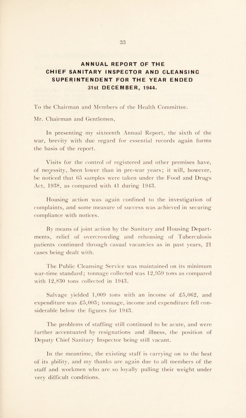 ANNUAL REPORT OF THE CHIEF SANITARY INSPECTOR AND CLEANSING SUPERINTENDENT FOR THE YEAR ENDED 31st DECEMBER, 1944. I'o the Chairman and Members of the Health Committee. Mr. Chairman and Gentlemen, In presenting my sixteenth Annual Report, the sixth of the war, brevity with due regard for essential records again forms the basis of the report. Visits for the control of registered and other premises have, of necessity, been lower than in pre-war years; it will, however, be noticed that G.a samples were taken under the Food and Drugs Act, 1938, as compared with 41 during 1943. Housing action was again confined to the investigation of complaints, and some measure of success was achieved in securing compliance with notices. By means of joint action by the Sanitary and Housing Depart- ments, relief of overcrowding and rehousing of Tuberculosis patients continued ihrough casual vacancies as in past years, 21 cases being dealt with. The Public Cleansing Service was maintained on its minimum war-time standard; tonnage collected was 12,9.59 tons as compared with 12,830 tons collected in 1943. Salvage yielded 1,009 tons with an income of £5,002, and expenditure was £5,003; tonnage, income and expenditure fell con- siderable below the figures for 1943. The problems of staffing still continued to be acute, and were further accentuated by resignations and illness, the position of Deputy Chief Sanitary Inspector being still vacant. In the meantime, the existing staff is carrying on to the best of its ability, and my thanks are again due to all members of the staff and workmen who are so loyally pulling their weight under very difficult conditions.