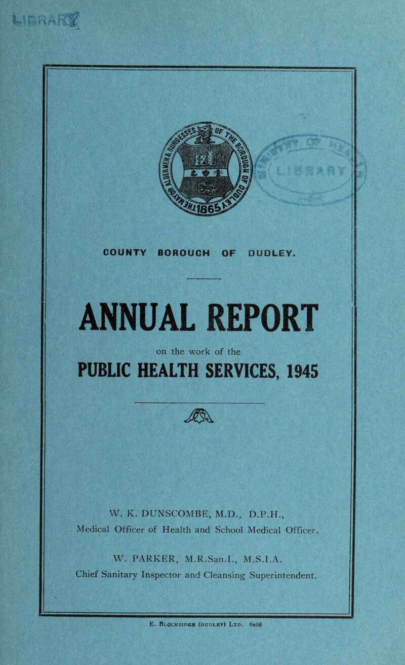 ANNUAL REPORT on the work of the PUBLIC HEALTH SERVICES. 1945 VV. K. DUNSCOMBE, M.D., D.P.H., Medical Officer of Health and School Medical Officer. W. PARKER, M.R.San.L, M.S.I.A. Chief Sanitary Inspector and Cleansing' Superintendent.