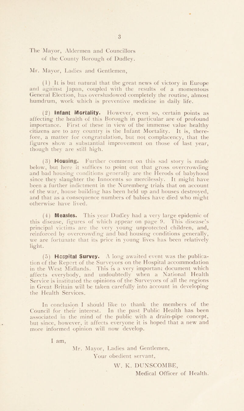 The Mayor, Aldermen and Councillors of the County Horoug'h of Dudley. Mr. Mayor, Ladies and Gentlemen, (1) It is but natural that the g'reat news of victory in Europe and against japan, coupled with the results of a momentous General Election, has overshadowed completely the routine, almost humdrum, work which is preventive medicine in daily life. (2) infant iVlortaiity. However, even so, certain points as affecting- the health of this Borough in particular are of profound importance. First of these in view of the immense value healthy citizens are to any country is the Infant Mortality. It is, there- fore, a matter for congratulation, but not complacency, that the figures show a substantial improvement on those of last year, though they are still high. (3) Housing. Further comment on this sad story is made below, but here it suffices to point out that gross overcrowding and bad housing conditions generally are the Herods of babyhood since they slaughter the Innocents so mercilessly. It might have been a further indictment in the Nuremberg trials that on account of the war, house building has been held up and houses destroyed, and that as a consequence numbers of babies have died who might otherwise have lived. (4) Measles. This year Dudley had a very large epidemic of this disease, figures of which appear on page h. d'his disease’s principal victims are the \ery young unprotected children, and, reinforced bv overcrowding- and bad housing conditions generally, we are fortunate that its price in young lives has been relatively light. (5) Hospital Survey. A long awaited event was the publica- tion of the Report of the Surveyors on the Hospital accommodation in the West Midlands. This is a very important document which affects everybody, and undoubtedly when a National Health Service is instituted the opinions of the Surveyors of all the regions in Great Britain will be taken carefully into account in developing the Health Services. In conclusion I should like to thank the members of the Council for their interest. In the past Public Health has been associated in the mind of the public with a drain-pipe concept, but since, however, it affects everyone it is hoped that a new and more informed opinion will now develop. I am, Mr. Mayor, Ladies and Gentlemen, Your obedient servant, W. K. DUNSCOMBE, Medical Officer of Health.