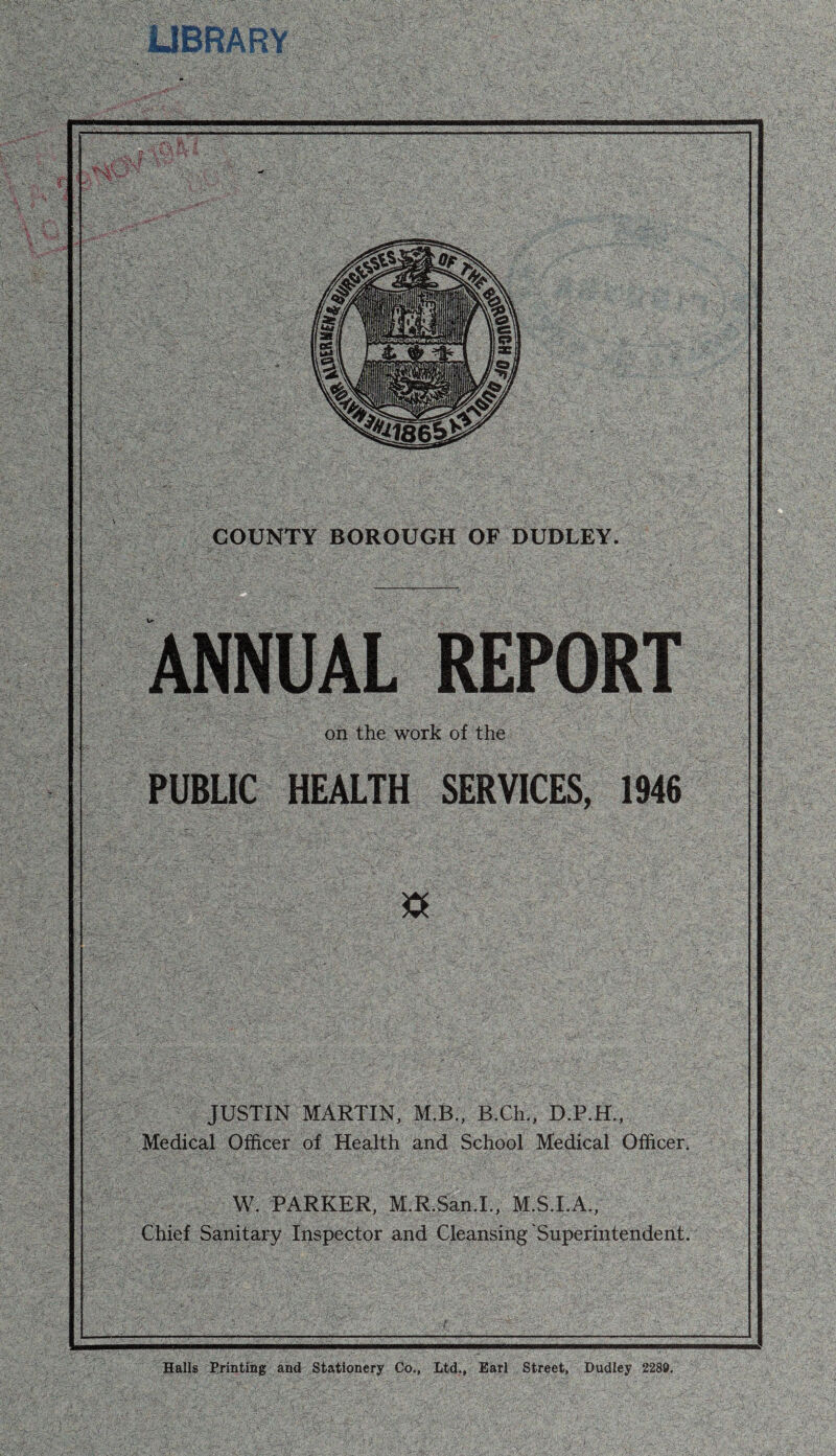 COUNTY BOROUGH OF DUDLEY. ANNUAL REPORT on the work of the PUBLIC HEALTH SERVICES, 1946 JUSTIN MARTIN, M.B., B.Ch., Medical Officer of Health and School Medical Officer. W. PARKER, M.R.San.L, M.S.I.A., Chief Sanitary Inspector and Cleansing‘Superintendent. I Halls Erintihg and Stationery Co., Ltd,, Earl Street, Dudley 2280.