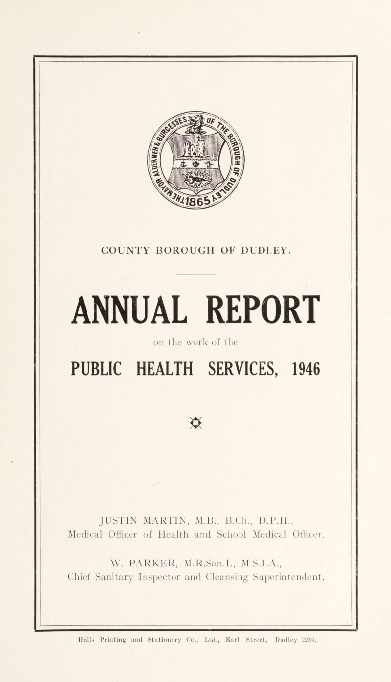 ANNUAL REPORT on the work of the PUBLIC HEALTH SERVICES, 1946 JUSTIN MARTIN, M.B., B.Cli., Medical Officer of Health and School Medical Ofiicer. W. PARKER, M.R.San.L, M.ST.A., Cdiief Sanitary Inspector and Cleansing Superintendent.