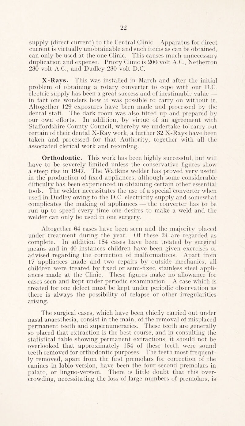 supply (direct current) to the Central Clinic. Apparatus for direct current is virtually unobtainable and such items as can be obtained, can only be used at the one Clinic. This causes much unnecessary duplication and expense. Priory Clinic is 200 volt A.C., Netherton 230 volt A.C., and Dudley 230 volt D.C. X-Rays. This was installed in March and after the initial problem of obtaining a rotary converter to cope with our D.C. electric supply has been a great success and of inestimable value — in fact one wonders how it was possible to carry on withont it. Altogether 129 exposures have been made and processed by the dental staff. The dark room was also htted up and prepared by our own efforts. In addition, by virtue of an agreement with Staffordshire County Council, whereby we undertake to carry out certain of their dental X-Ray work, a further 32 X-Rays have been taken and processed for that Authority, together with all the associated clerical work and recordhrg. Orthodontic. This work has been highly successful, but will have to be severely limited unless the conservative hgures show a steep rise in 1947. The Watkins welder has proved very useful in the production of hxed appliances, although some considerable difficulty has been experienced in obtaining certain other essential tools. The welder necessitates the use of a special converter when used in Dudley owing to the D.C. electricity supply and somewhat complicates the making of appliances — the converter has to be run up to speed every time one desires to make a weld and the welder can only be used in one surgery. Altogether 64 cases have been seen and the majority placed under treatment during the year. Of these 24 are regarded as complete. In addition 154 cases have been treated by surgical means and in 40 instances children have been given exercises or advised regarding the correction of malformations. Apart from 17 appliances made and two repairs by outside mechanics, all children were treated by fixed or semi-hxed stainless steel appli- ances made at the Clinic. These hgures make no allowance for cases seen and kept under periodic examination. A case which is treated for one defect must be kept under periodic observation as there is always the possibility of relapse or other irregularities arising. The surgical cases, which have been chiehy carried out under nasal anaesthesia, consist in the main, of the removal of misplaced permanent teeth and supernumeraries. These teeth are generally so placed that extraction is the best course, and in consulting the statistical table showing permanent extractions, it should not be overlooked that approximately 154 of these teeth were sound teeth removed for orthodontic purposes. The teeth most frequent- ly removed, apart from the hrst premolars for correction of the canines in labio-version, have been the four second premolars in palato, or linguo-version. There is little doubt that this over- crowding, necessitating the loss of large numbers of premolars, is