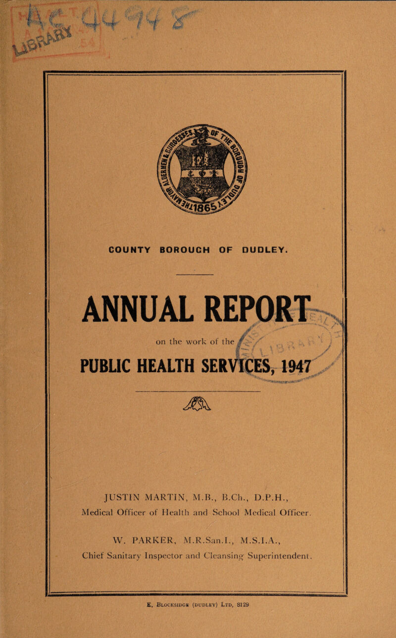 r~ ,}ir i  tlST '■ f i f f Ii |< I ■ r*% Sfc ’ jUf »?$k 4nL Ijp COUNTY BOROUGH OF DUDLEY. ANNUAL REPORT on the work of the jf PUBLIC HEALTH SERVICES, 1947 JEk. JUSTIN MARTIN, M.B., B.Ch., D.P.H., Medical Officer of Health and School Medical Officer. W. PARKER, M.R.San.I., M.S.I.A., Chief Sanitary Inspector and Cleansing- Superintendent.