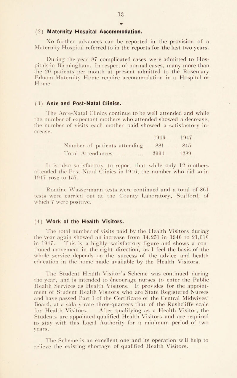 (2) Maternity Hospital Accommodation. No further advances can be reported in the provision of a Maternity Hospital referred to in the reports for the last two years. During- the year 87 complicated cases were admitted to Hos- pitals in Birmingham. In respect of normal cases, many more than the 20 patients per month at present admitted to the Rosemary Ednam Maternity Home require accommodation in a Hospital or Home. (3) Ante and Post-Natal Clinics. The Ante-Natal Clinics continue to be well attended and while the number of expectant mothers who attended showed a decrease, the number of visits each mother paid showed a satisfactory in- crease. 1946 1947 Number of patients attending- 881 845 Total Attendances ... ... 3994 4289 It is also satisfactory to report that while only 12 mothers attended the Post-Natal Clinics in 1946, the number who did so in 1 947 rose to 157. Routine AVassermann tests were continued and a total of 861 tests were carried out at the County Laboratory, Stafford, of which 7 were positive. (4) Work of the Health Visitors. The total number of visits paid by the Health Visitors during the year again showed an increase from 14,251 in 1946 to 21,01 6 in 1947. This is a highly satisfactory figure and shows a con- tinued movement in the right direction, as I feel the basis of the whole service depends on the success of the advice and health education in the home made available by the Health Visitors. The Student Health Visitor’s Scheme was continued during the year, and is intended to encourage nurses to enter the Public Health Services as Health Visitors. It provides for the appoint- ment of Student Health Visitors who are State Registered Nurses and have passed Part I of the Certificate of the Central Midwives’ Board, at a salary rate three-quarters that of the Rushcliffe scale for Health Visitors. After qualifying as a Health Visitor, the Students are appointed qualified Health Visitors and are required to stay with this Local Authority for a minimum period of two years. The Scheme is an excellent one and its operation will help to relieve the existing shortage of qualified Health Visitors.