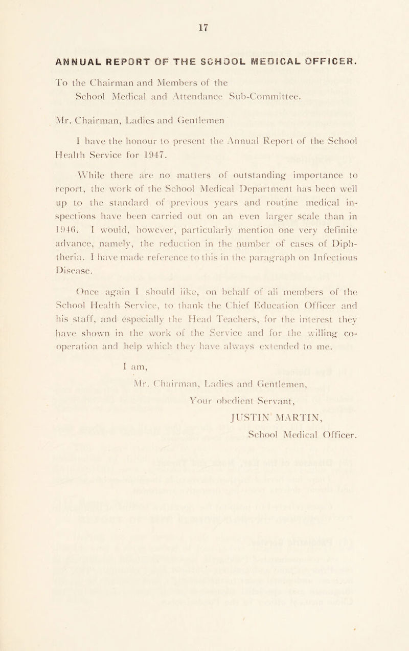 AM M UAL REPORT OF THE SCHOOL MEDJCAL OFFICER. To the Chairman and Members of the School Medical and Attendance Sub-Committee. Mr. Chairman, Ladies and Gentlemen I have the honour to present the Annual Report of the School Health Service for 1947. While there are no matters of outstanding- importance to report, the work of the School Medical Department has been well up to the standard of previous years and routine medical in- spections have been carried out on an even larger scale than in 1946. I would, however, particularly mention one very definite advance, namely, the reduction in the number of cases of Diph- theria. I have made reference to this in the paragraph on Infectious Disease. Once again I should like, on behalf of all members of the School Health Service, to thank the Chief Education Officer and his staff, and especially the Head Teachers, for the interest they have shown in the work of the Service and for the willing co- operation and help which they have always extended to me. I am, Mr. Chairman, Ladies and Gentlemen, Your obedient Servant, JUSTIN MARTIN, School Medical Officer.