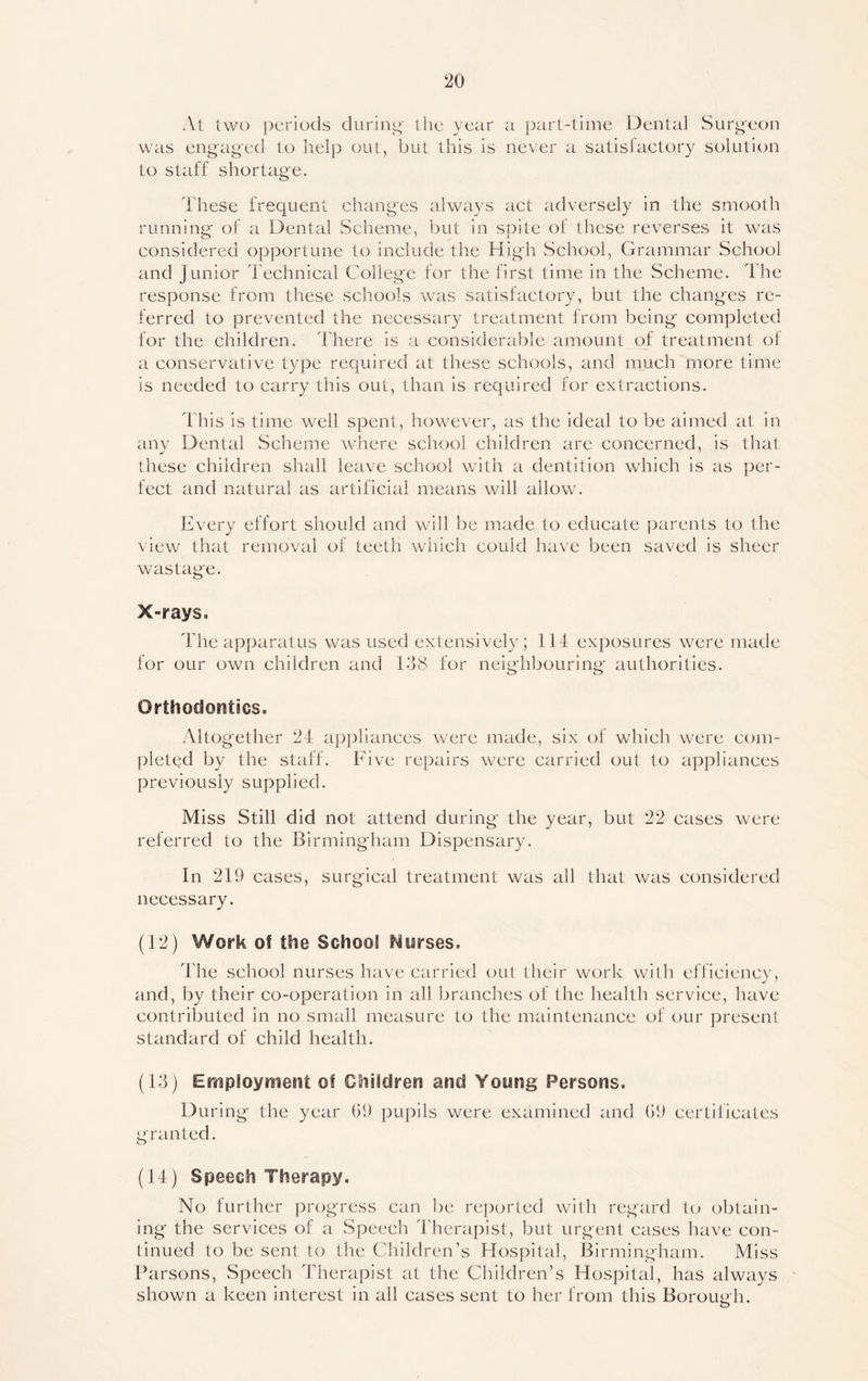 At two periods during' the year a part-time Dental Surgeon was engaged to help out, but this is never a satisfactory solution to staff shortage. These frequent changes always act adversely in the smooth running of a Dental Scheme, but in spite of these reverses it was considered opportune to include the High School, Grammar School and Junior Technical College for the first time in the Scheme. The response from these schools was satisfactory, but the changes re- ferred to prevented the necessary treatment from being completed for the children. There is a considerable amount of treatment of a conservative type required at these schools, and much more time is needed to carry this out, than is required for extractions. This is time well spent, however, as the ideal to be aimed at in any Dental Scheme where school children are concerned, is that these children shall leave school with a dentition which is as per- fect and natural as artificial means will allow. Every effort should and will be made to educate parents to the view that removal of teeth which could have been saved is sheer wastag'e. X-rays. The apparatus was used extensively; 114 exposures were made for our own children and 148 for neighbouring authorities. Orthodontics. Altogether 24 appliances were made, six of which were com- pleted by the staff. Five repairs were carried out to appliances previously supplied. Miss Still did not attend during the year, but 22 cases were referred to the Birmingham Dispensary. In 219 cases, surgical treatment was all that was considered necessary. (12) Work of the School Nurses. The school nurses have carried out their work with efficiency, and, by their co-operation in all branches of the health service, have contributed in no small measure to the maintenance of our present standard of child health. (13) Employment of Children and Young Persons. During the year 09 pupils were examined and 09 certificates granted. (14) Speech Therapy. No further progress can be reported with regard to obtain- ing the services of a Speech Therapist, but urgent cases have con- tinued to be sent to the Children’s Hospital, Birmingham. Miss Parsons, Speech Therapist at the Children’s Hospital, has always shown a keen interest in all cases sent to her from this Borough.