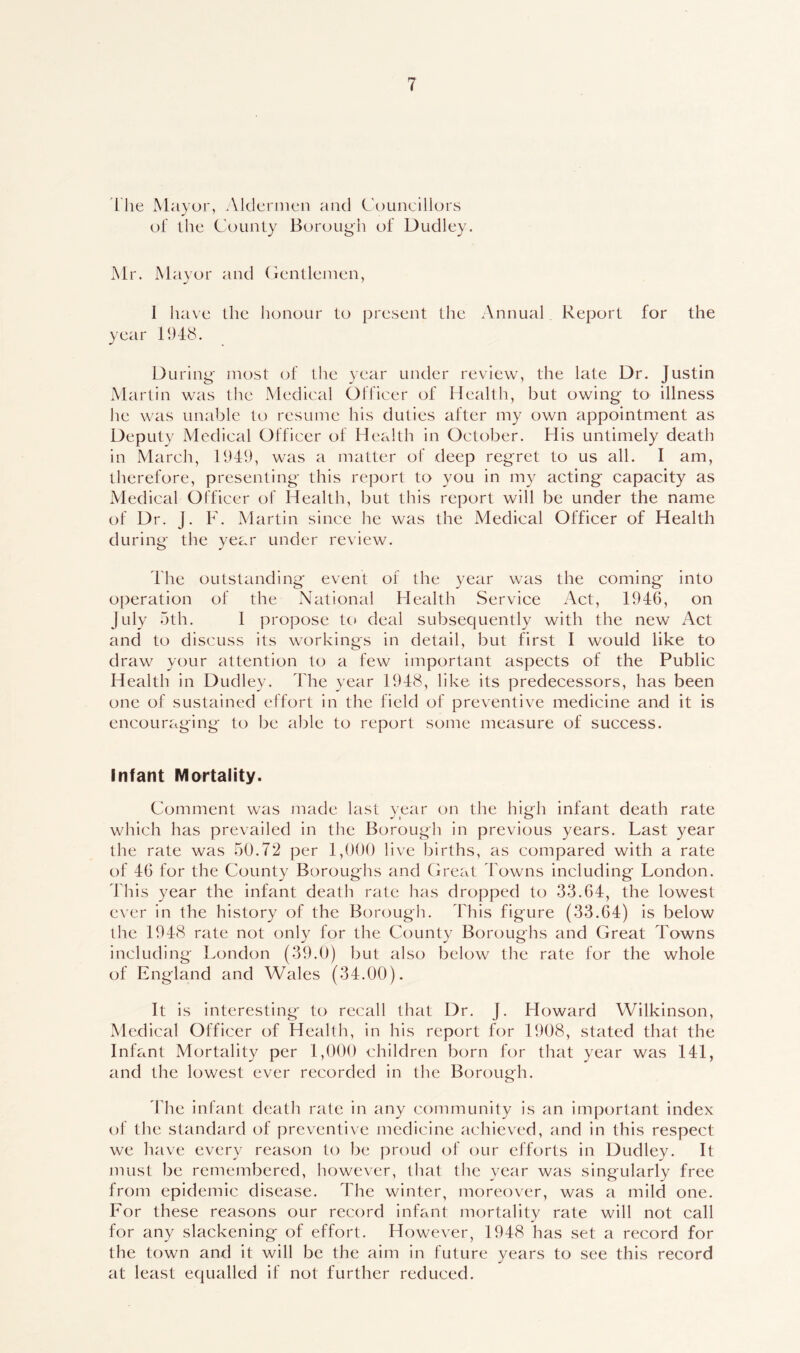 The Mayor, Aldermen and Councillors of the County Borough of Dudley. Mr. Mayor and Gentlemen, I have the honour to present the Annual Report for the year 1948. During most of the year under review, the late Dr. Justin Martin was the Medical Officer of Health, but owing to illness he was unable to resume his duties after my own appointment as Deputy Medical Officer of Health in October. His untimely death in March, 1949, was a matter of deep regret to us all. I am, therefore, presenting this report to you in my acting capacity as Medical Officer of Health, but this report will be under the name of Dr. J. F. Martin since he was the Medical Officer of Health during the year under review. The outstanding event of the year was the coming into operation of the National Health Service Act, 1946, on July 5th. I propose to deal subsequently with the new Act and to discuss its workings in detail, but first I would like to draw your attention to a few important aspects of the Public Health in Dudley. The year 1948, like its predecessors, has been one of sustained effort in the field of preventive medicine and it is encouraging to be able to report some measure of success. Infant Mortality. Comment was made last year on the high infant death rate which has prevailed in the Borough in previous years. Last year the rate was 50.72 per 1,000 live births, as compared with a rate of 46 for the County Boroughs and Great Towns including London. This year the infant death rate has dropped to 33.64, the lowest ever in the history of the Borough. This figure (33.64) is below the 1948 rate not only for the County Boroughs and Great Towns including London (39.0) but also below the rate for the whole of England and Wales (34.00). It is interesting to recall that Dr. J. Howard Wilkinson, Medical Officer of Health, in his report for 1908, stated that the Infant Mortality per 1,000 children born for that year was 141, and the lowest ever recorded in the Borough. The infant death rate in any community is an important index of the standard of preventive medicine achieved, and in this respect we have every reason to be proud of our efforts in Dudley. It must be remembered, however, that the year was singularly free from epidemic disease. The winter, moreover, was a mild one. For these reasons our record infant mortality rate will not call for any slackening of effort. However, 1948 has set a record for the town and it will be the aim in future years to see this record at least equalled if not further reduced.
