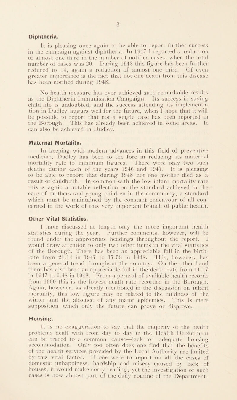 Diphtheria. It is pleasing' once again to be able to report further success in the campaign against diphtheria. In 1947 I reported a reduction of almost one third in the number of notified cases, when the total number of cases was 20. During 1948 this figure has been further reduced to 14, again a reduction of almost one third. Of even greater importance is the fact that not one death from this disease has been notified during 1948. No health measure has ever achieved such remarkable results as the Diphtheria Immunisation Campaign. Its success in saving child life is undoubted, and the success attending its implementa- tion in Dudley augurs well for the future, when I hope that it will be possible to report that not a single case has been reported in the Borough. This has already been achieved in some areas. It can also be achieved in Dudley. Maternal Mortality. In keeping with modern advances in this field of preventive medicine, Dudley has been to the fore in reducing its maternal mortality rate to minimum figures. there were only two such deaths during each of the years 1946 and 1947. It is pleasing to be able to report that during 1948 not one mother died as a result of childbirth. In common with the low infant mortality rate this is again a notable reflection on the standard achieved in the care of mothers and young children in the community, a standard which must be maintained by the constant endeavour of all con- cerned in the work of this very important branch of public health. Other Vital Statistics. I have discussed at length only the more important health statistics during the year. Further comments, however, will be found under the appropriate headings throughout the report. I would draw attention to only two other items in the vital statistics of the Borough. 44iere has been an appreciable fall in the birth- rate from 21.14 in 1947 to 17.58 in 1948. This, however, has been a general trend throughout the country. On the other hand there has also been an appreciable fall in the death rate from 11.17 in 1947 to 9.48 in 1948. From a perusal of available health records from 1900 this is the lowest death rate recorded in the Borough. Again, however, as already mentioned in the discussion on infant mortality, this low figure may be related to the mildness of the winter and the absence of any major epidemics. This is mere supposition which only the future can prove or disprove. Housing. It is no exaggeration to say that the majority of the health problems dealt with from day to day in the Health Department can be traced to a common cause—lack of adequate housing accommodation. Only too often does one find that the benefits of the health services provided by the Local Authority are limited by this vital factor. If one were to report on all the cases of domestic unhappiness, hardship and misery caused by lack of houses, it would make sorry reading, yet the investigation of such cases is now almost part of the daily routine of the Department.