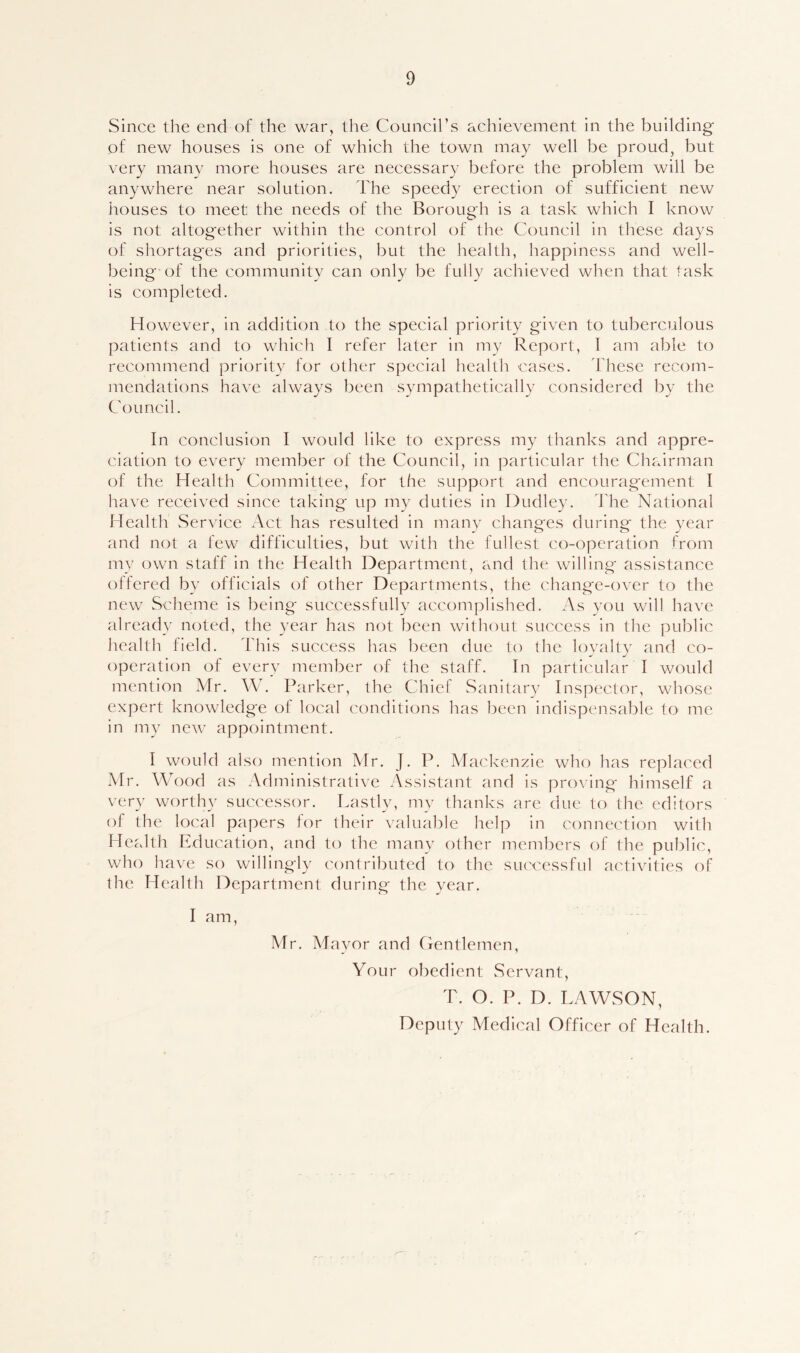 Since the end of the war, the Council’s achievement in the building of new houses is one of which the town may well be proud, but very many more houses are necessary before the problem will be anywhere near solution. The speedy erection of sufficient new houses to meet the needs of the Borough is a task which I know is not altogether within the control of the Council in these days of shortages and priorities, but the health, happiness and well- being of the community can only be fully achieved when that task is completed. However, in addition to the special priority given to tuberculous patients and to which I refer later in my Report, I am able to recommend priority for other special health cases. These recom- mendations have always been sympathetically considered by the Council. In conclusion I would like to express my thanks and appre- ciation to every member of the Council, in particular the Chairman of the Health Committee, for the support and encouragement I have received since taking up my duties in Dudley. The National Health Service Act has resulted in many changes during the year and not a few difficulties, but with the fullest co-operation from my own staff in the Health Department, and the willing assistance offered by officials of other Departments, the change-over to the new Scheme is being successfully accomplished. As you will have already noted, the year has not been without success in the public health field. This success has been due to the loyalty and co- operation of every member of the staff. In particular I would mention Mr. W. Parker, the Chief Sanitary Inspector, whose expert knowledge of local conditions has been indispensable to me in my new appointment. I would also mention Mr. J. P. Mackenzie who has replaced Mr. Wood as Administrative Assistant and is proving himself a very worthy successor. Lastly, my thanks are due to the editors of the local papers for their valuable help in connection with Health Education, and to the many other members of the public, who have so willingly contributed to the successful activities of the Health Department during the year. I am, Mr. Mayor and Gentlemen, Your obedient Servant, T. O. P. D. LAWSON, Deputy Medical Officer of Health.
