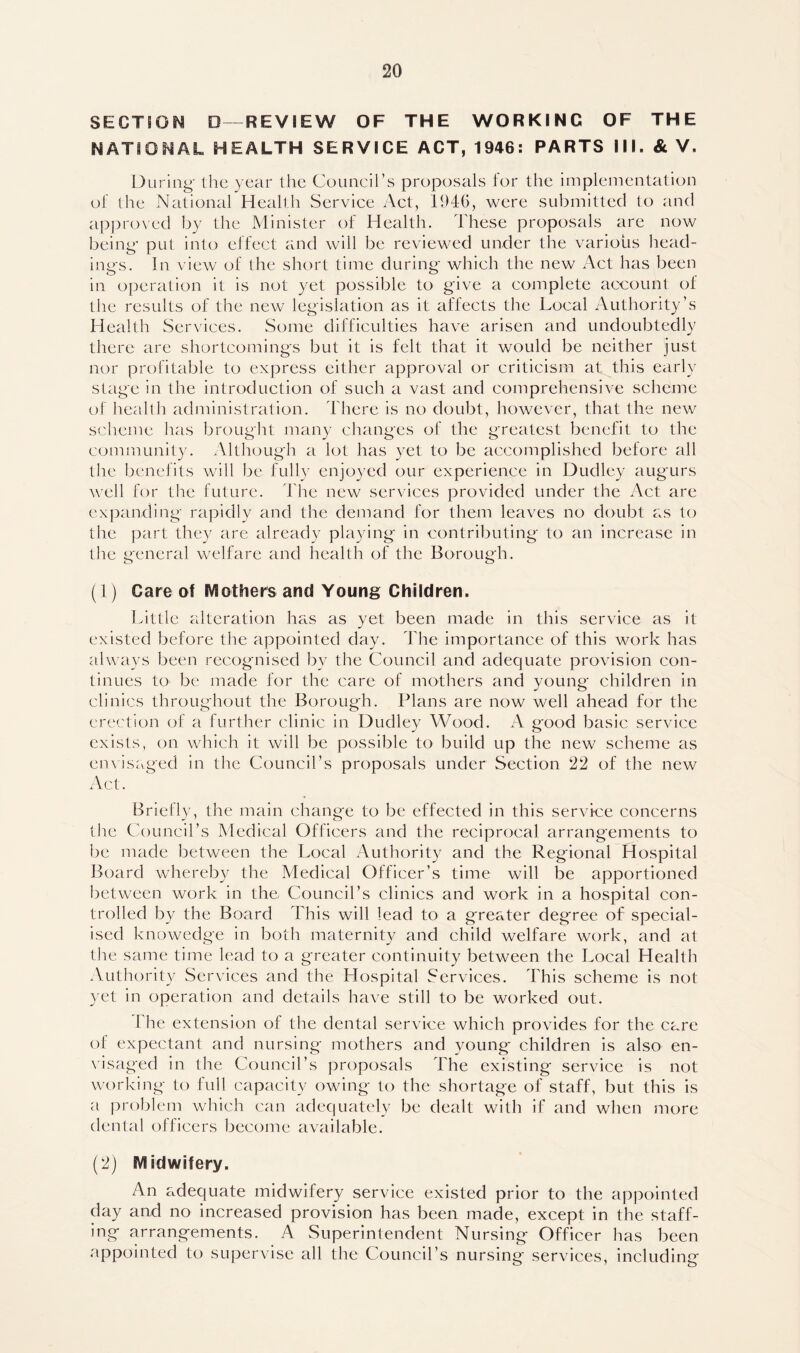 SECTION D—REVIEW OF THE WORKING OF THE NATIONAL HEALTH SERVICE ACT, 1946: PARTS III. & V, During the year the Council’s proposals for the implementation of the National Health Service Act, 1946, were submitted to and approved by the Minister of Health. These proposals are now being put into effect and will be reviewed under the various head- ings. In view of the short time during which the new Act has been in operation it is not yet possible to give a complete account of the results of the new legislation as it affects the Local Authority’s Health Services. Some difficulties have arisen and undoubtedly there are shortcomings but it is felt that it would be neither just nor profitable to express either approval or criticism at this early stage in the introduction of such a vast and comprehensive scheme of health administration. There is no doubt, however, that the new scheme has brought many changes of the greatest benefit to the community. Although a lot has yet to be accomplished before all the benefits will be fully enjoyed our experience in Dudley augurs well for the future. The new services provided under the Act are expanding rapidly and the demand for them leaves no doubt as to the part they are already playing in contributing to an increase in the general welfare and health of the Borough. (1) Care of Mothers and Young Children. Little alteration has as yet been made in this service as it existed before the appointed day. The importance of this work has always been recognised by the Council and adequate provision con- tinues to be made for the care of mothers and young children in clinics throughout the Borough. Plans are now well ahead for the erection of a further clinic in Dudley Wood. A good basic service exists, on which it will be possible to build up the new scheme as envisaged in the Council’s proposals under Section 22 of the new Act. Briefly, the main change to be effected in this service concerns the Council’s Medical Officers and the reciprocal arrangements to be made between the Local Authority and the Regional Hospital Board whereby the Medical Officer’s time will be apportioned between work in the Council’s clinics and work in a hospital con- trolled by the Board This will lead to a greater degree of special- ised knowedge in both maternity and child welfare work, and at the same time lead to a greater continuity between the Local Health Authority Services and the Hospital Services. This scheme is not yet in operation and details have still to be worked out. 1 he extension of the dental service which provides for the care of expectant and nursing mothers and young children is also en- visaged in the Council’s proposals The existing service is not working to full capacity owing to the shortage of staff, but this is a probl em which can adequately be dealt with if and when more dental officers become available. (2) Midwifery. An adequate midwifery service existed prior to the appointed day and no increased provision has been made, except in the staff- ing arrangements. A Superintendent Nursing Officer has been appointed to supervise all the Council’s nursing services, including