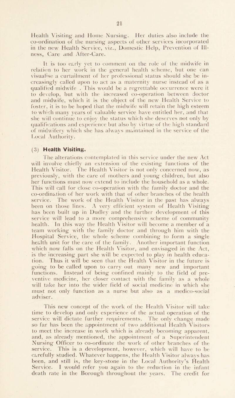 Health Visiting' and Home Nursing. Her duties also include the co-ordination of the nursing- aspects of other services incorporated in the new Health Service, viz., Domestic Help, Prevention of Ill- ness, Care and After-Care. It is too early yet to comment on the role ol the midwife in relation to her work in the general health scheme, but one can visualise a curtailment of her professional status should she be in- creasingly called upon to act as a maternity nurse instead of as a qualified midwife . I bis would be a regrettable occurrence were it to develop, but with the increased co-operation between doctor and midwife, which it is the object of the new Health Service to foster, it is to be hoped that the midwife will retain the high esteem to which many years of valuable service have entitled her, and that she will continue to enjoy the status which she deserves not only by qualifications and experience but also by virtue of the high standard of midwifery which she has always maintained in the service of the Local Authority. (3) Health Visiting. The alterations contemplated in this service under the new Act will involve chiefly an extension of the existing functions of the Health Visitor. The Health Visitor is not only concerned now, as previously, with the care of mothers and young children, but also her functions must now extend to include the household as a whole. This will call for close co-operation with the family doctor and the co-ordination of her work with that of other branches of the health service. The work of the Health Visitor in the past has always been on those lines. A very efficient system of Health Visiting' has been built up in Dudley and the further development of this service will lead to a more comprehensive scheme of community health. In this way the Health Visitor will become a member of a team working with the family doctor and through him with the Hospital Service, the whole scheme combining to form a single health unit for the care of the family. Another important function which now falls on the Health Visitor, and envisaged in the Act, is the increasing part she will be expected to play in health educa- tion. Thus it will be seen that the Health Visitor in the future is going to be called upon to carry out many new and important functions. Instead of being confined mainly to the field of pre- ventive medicine, her closer contact with the family as a whole will take her into the wider field of social medicine in which she must not only function as a nurse but also as a medico-social adviser. This new concept of the work of the Health Visitor will take time to develop and only experience of the actual operation of the service will dictate further requirements. The only change made so far has been the appointment of two additional Health Visitors to meet the increase in work which is already becoming apparent, and, as already mentioned, the appointment of a Superintendent Nursing Officer to co-ordinate the work of other branches of the service. This is a development, however, which will have to be carefully studied. Whatever happens, the Health Visitor always has been, and still is, the key-stone in the Local Authority’s Health Service. I would refer you again to the reduction in the infant death rate in the Borough throughout the years. The credit for