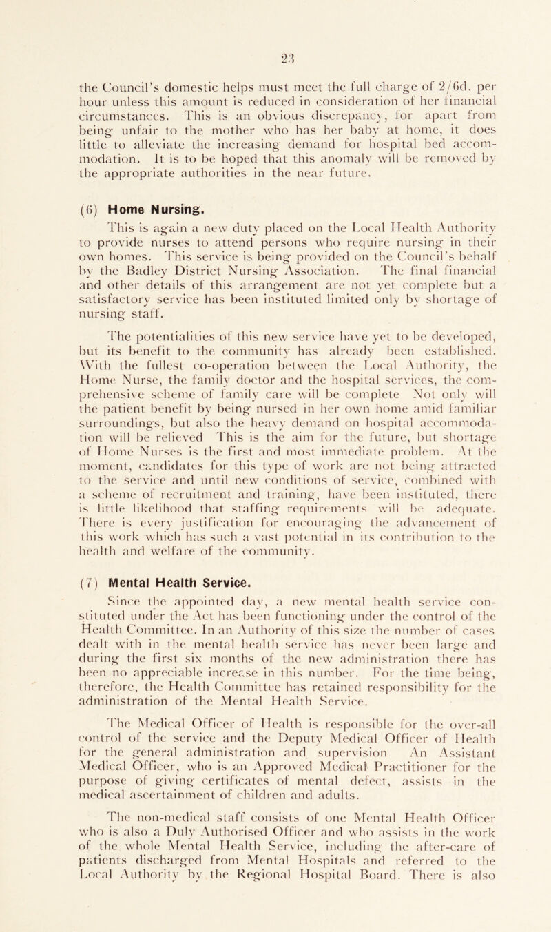 the Council’s domestic helps must meet the full charge of 2/6d. per hour unless this amount is reduced in consideration of her financial circumstances. This is an obvious discrepancy, for apart from being unfair to the mother who has her baby at home, it does little to alleviate the increasing demand for hospital bed accom- modation. It is to be hoped that this anomaly will be removed by the appropriate authorities in the near future. (6) Home Nursing. This is again a new duty placed on the Local Health Authority to provide nurses to attend persons who recpiire nursing in their own homes. This service is being provided on the Council’s behalf by the Badley District Nursing Association. The final financial and other details of this arrangement are not yet complete but a satisfactory service has been instituted limited only by shortage of nursing staff. The potentialities of this new service have yet to be developed, but its benefit to the communitv has alreadv been established. With the fullest co-operation between the Local Authority, the Home Nurse, the family doctor and the hospital services, the com- prehensive scheme of family care will be complete Not only will the patient benefit by being nursed in her own home amid familiar surroundings, but also the heavy demand on hospital accommoda- tion will be relieved This is the aim for the future, but shortage of Home Nurses is the first and most immediate problem. At the moment, candidates for this type of work are not being attracted to the service and until new conditions of service, combined with a scheme of recruitment and training, have been instituted, there is little likelihood that staffing requirements will be adequate. There is every justification for encouraging the advancement of this work which has such a vast potential in its contribution to the health and welfare of the community. (7) Mental Health Service. Since the appointed day, a new mental health service con- stituted under the Act has been functioning under the control of the Health Committee. In an Authority of this size the number of cases dealt with in the mental health service has never been large and during the first six months of the new administration there has been no appreciable increase in this number. For the time being, therefore, the Health Committee has retained responsibility for the administration of the Mental Health Service. The Medical Officer of Health is responsible for the over-all control of the service and the Deputy Medical Officer of Health for the general administration and supervision An Assistant Medical Officer, who is an Approved Medical' Practitioner for the purpose of giving certificates of mental defect, assists in the medical ascertainment of children and adults. The non-medical staff consists of one Mental Health Officer who is also a Duly Authorised Officer and who assists in the work of the whole Mental Health Service, including the after-care of patients discharged from Mental Hospitals and referred to the Local Authority by the Regional Hospital Board. There is also