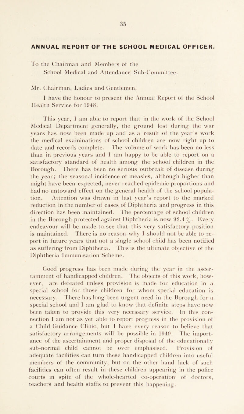 To the Chairman and Members of the Sehool Medical and Attendance Sub-Committee. Mr. Chairman, Ladies and Gentlemen, 1 have the honour to present the Annual Report of the School Health Service for 1948. This year, 1 am able to report that in the work ol the School Medical Department generally, the ground lost during the war years has now been made up and as a result of the year’s work the medical examinations of school children are now right up to date and records complete. The volume of work has been no less than in previous years and 1 am happy to be able to report on a satisfactory standard of health among the school children in the Borough. There has been no serious outbreak of disease during the year; the seasonal incidence of measles, although higher than might have been expected, never reached epidemic proportions and had no untoward effect on the general health of the school popula- tion. Attention was drawn in last year’s report to the marked reduction in the number of cases of Diphtheria and progress in this direction has been maintained. The percentage of school children in the Borough protected against Diphtheria is now 92.4%. Every endeavour will be made to see that this very satisfactory position is maintained. There is no reason why 1 should not be able to re- port in future years that not a single school child has been notified as suffering from Diphtheria. This is the ultimate objective of the Diphtheria Immunisation Scheme. Good progress has been made during the year in the ascer- tainment of handicapped children. The objects of this work, how- ever, are defeated unless provision is made for education in a special school for those children for whom special education is necessary. There has long been urgent need in the Borough for a special school and I am glad to know that definite steps have now been taken to provide this very necessary service. In this con- nection I am not as yet able to report progress in the provision of a Child Guidance Clinic, but I have every reason to believe that satisfactory arrangements will be possible in 1949. The import- ance of the ascertainment and proper disposal of the educationally sub-normal child cannot be over emphasised. Provision of adequate facilities can turn these handicapped children into useful members of the community, but on the other hand lack of such facilities can often result in these children appearing in the police courts in spite of the whole-hearted co-operation of doctors, teachers and health staffs to prevent this happening.