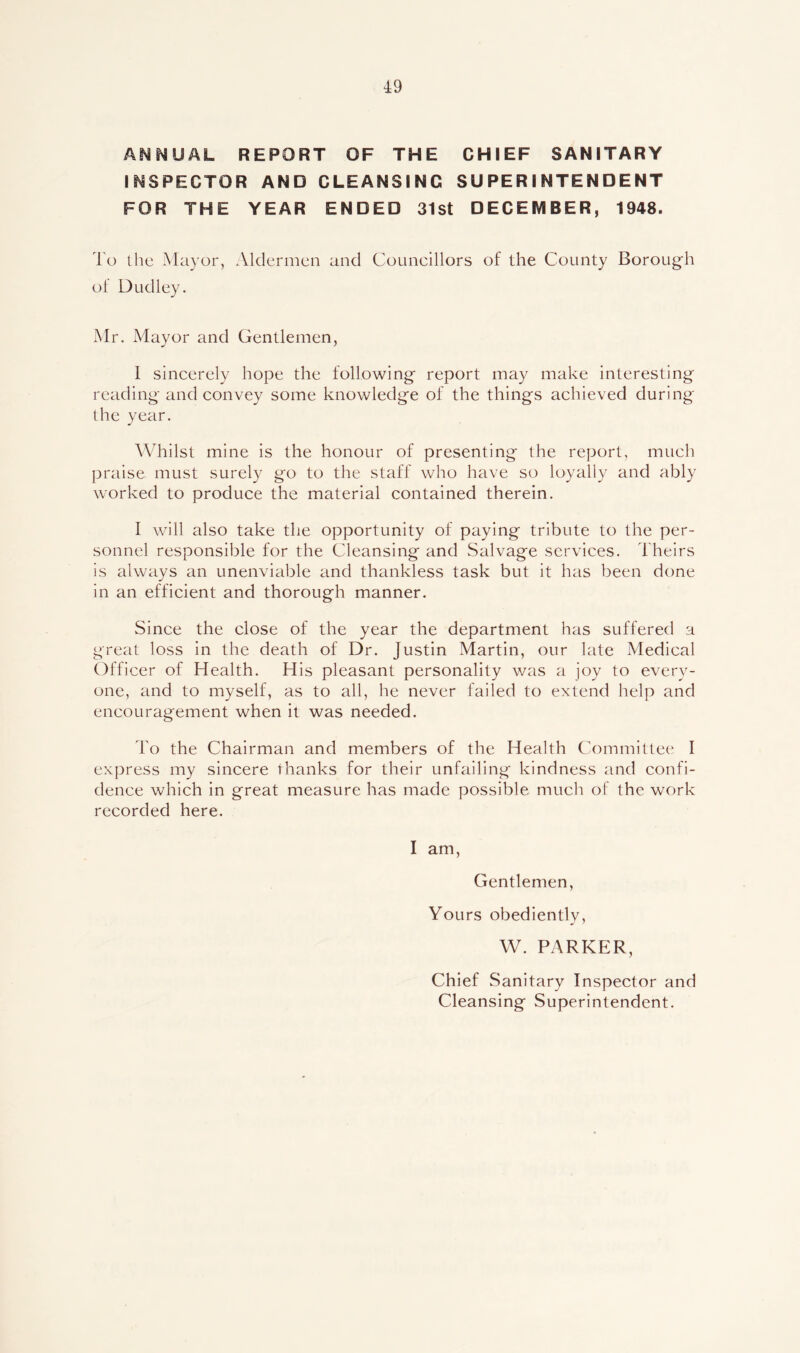 4:9 ANNUAL REPORT OF THE CHIEF SANITARY INSPECTOR AND CLEANSING SUPERINTENDENT FOR THE YEAR ENDED 31st DECEMBER, 1948. To the Mayor, Aldermen and Couneillors of the County Borough of Dudley. Mr. Mayor and Gentlemen, I sincerely hope the following report may make interesting reading and convey some knowledge of the things achieved during the year. Whilst mine is the honour of presenting the report, much praise must surely go to the staff who have so loyally and ably worked to produce the material contained therein. I will also take the opportunity of paying tribute to the per- sonnel responsible for the Cleansing and Salvage services. Theirs is always an unenviable and thankless task but it has been done in an efficient and thorough manner. Since the close of the year the department has suffered a great loss in the death of Dr. Justin Martin, our late Medical Officer of Health. His pleasant personality was a joy to every- one, and to myself, as to all, he never failed to extend help and encouragement when it was needed. To the Chairman and members of the Health Committee I express my sincere thanks for their unfailing kindness and confi- dence which in great measure has made possible much of the work recorded here. I am, Gentlemen, Yours obediently, W. PARKER, Chief Sanitary Inspector and Cleansing Superintendent.