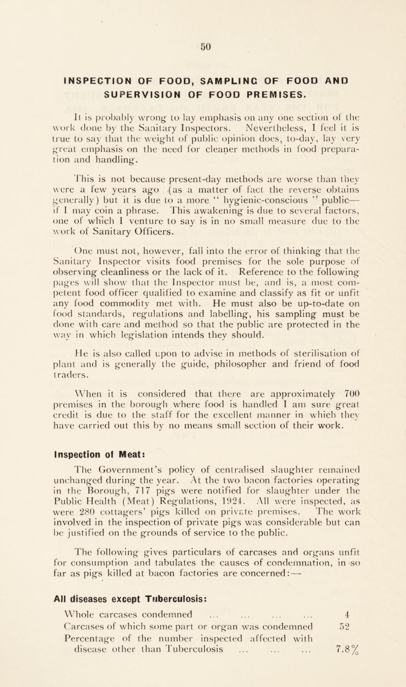 INSPECTION OF FOOD, SAMPLING OF FOOD AND SUPERVISION OF FOOD PREMISES. It is probably wrong* to lay emphasis on any one section oi the work clone by the Sanitary Inspectors. Nevertheless, I feel it is true to say that the weight of public opinion does, to-day, lay very great emphasis on the need for cleaner methods in food prepara- tion and handling*. This is not because present-day methods are worse than they were a few years ago (as a matter of fact the reverse obtains generally) but it is due to a more “ hygienic-conscious ” public— if I may coin a phrase. This awakening is due to several factors, one of which 1 venture to say is in no small measure due to the work of Sanitary Officers. One must not, however, fall into the error of thinking that the Sanitary Inspector visits food premises for the sole purpose of observing cleanliness or the lack of it. Reference to the following pages will show that the Inspector must be, and is, a most com- petent food officer qualified to examine and classify as fit or unfit any food commodity met with. He must also be up-to-date on food standards, regulations and labelling, his sampling must be done with care and method so that the public are protected in the way in which legislation intends they should. He is also called upon to advise in methods of sterilisation of plant and is generally the guide, philosopher and friend of food traders. When it is considered that there are approximately 700 premises in the borough where food is handled I am sure great credit is due to the staff for the excellent manner in which they have carried out this by no means small section of their work. Inspection of Meat: The Government’s policy of centralised slaughter remained unchanged during the year. At the two bacon factories operating- in the Borough, 717 pigs were notified for slaughter under the Public Health (Meat) Regulations, 1924. All were inspected, as were 280 cottagers’ pigs killed on private premises. The work involved in the inspection of private pigs was considerable but can be justified on the grounds of service to the public. The following gives particulars of carcases and organs unfit for consumption and tabulates the causes of condemnation, in so far as pigs killed at bacon factories are concerned: — All diseases except Tuberculosis: Whole carcases condemned ... ... ... ... 4 Carcases of which some part or organ was condemned 52 Percentage of the number inspected affected with disease other than 4Tberculosis 7.8%