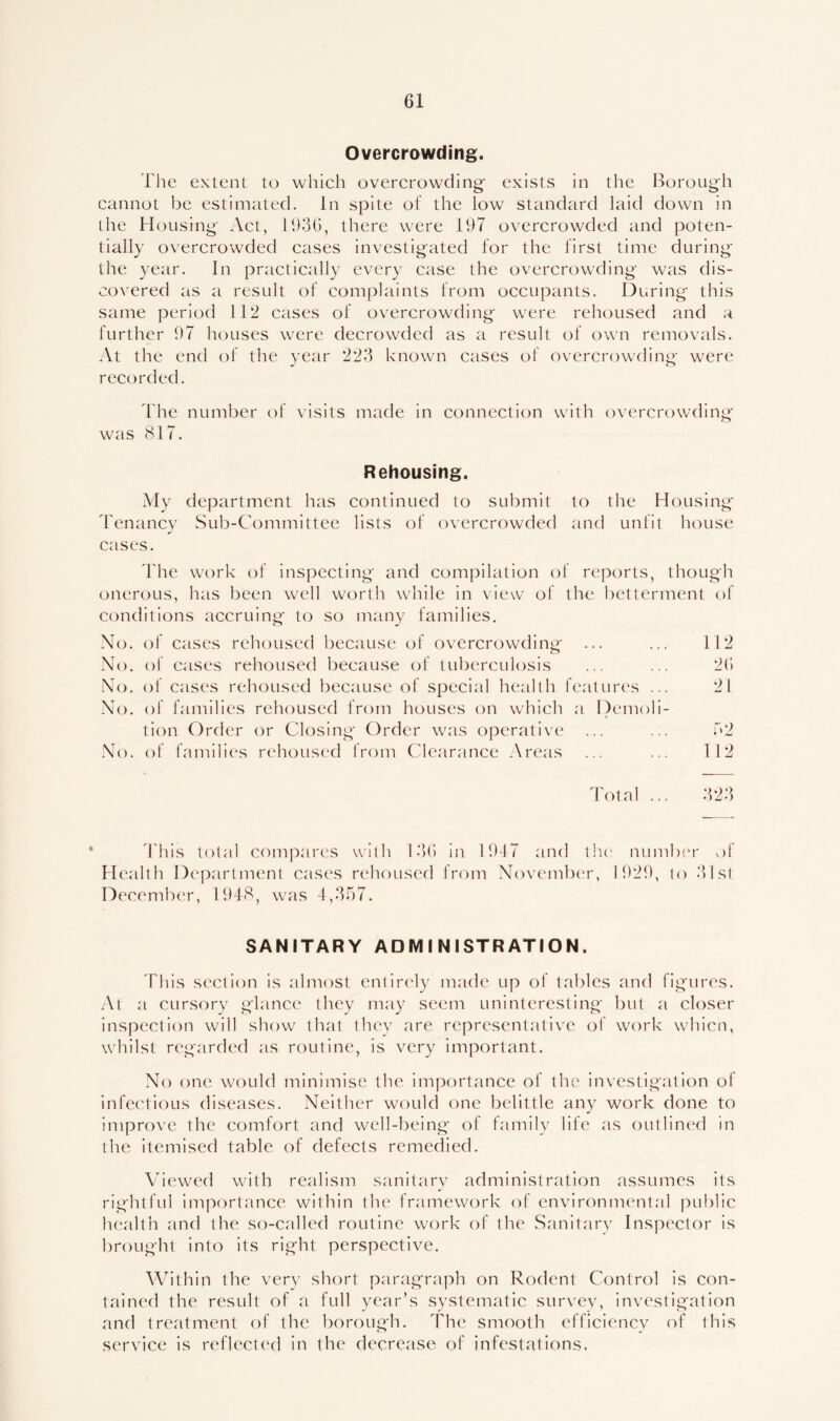Overcrowding. The extent to which overcrowding- exists in the Borough cannot be estimated. In spite of the low standard laid down in the Housing Act, 1936, there were 197 overcrowded and poten- tially overcrowded cases investigated for the first time during the year. In practically every case the overcrowding was dis- covered as a result of complaints from occupants. During this same period 112 cases of overcrowding were rehoused and a further 97 houses were decrowded as a result of own removals. At the end of the year 223 known cases of overcrowding were recorded. The number of visits made in connection with overcrowding was 817. Rehousing. My department has continued to submit to the Housing Tenancy Sub-Committee lists of overcrowded and unfit house cases. The work of inspecting and compilation of reports, though onerous, has been well worth while in view of the betterment of conditions accruing to so many families. No. of cases rehoused because of overcrowding ... ... 112 No. of cases rehoused because of tuberculosis ... ... 26 No. of cases rehoused because of special health features ... 21 No. of families rehoused from houses on which a Demoli- tion Order or Closing Order was operative ... ... 62 No. of families rehoused from Clearance Areas ... ... 112 Total ... 323 This total compares with 136 in 1947 and the number of Health Department cases rehoused from November, 1929, to 31st December, 1948, was 4,357. SANITARY ADMINISTRATION. This section is almost entirely made up of tables and figures. At a cursory glance they may seem uninteresting but a closer inspection will show that they are representative of work whicn, whilst regarded as routine, is very important. No one would minimise the importance of the investigation ol infectious diseases. Neither would one belittle any work done to improve the comfort and well-being of family life as outlined in the itemised table of defects remedied. Viewed with realism sanitary administration assumes its rightful importance within the framework of environmental public health and the so-called routine work of the Sanitary Inspector is brought into its right perspective. Within the very short paragraph on Rodent Control is con- tained the result of a full year’s systematic survey, investigation and treatment of the borough. The smooth efficiency of this service is reflected in the decrease of infestations.