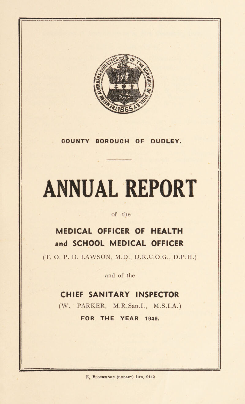 COUNTY BOROUGH OF DUDLEY. ANNUAL REPORT of the MEDICAL OFFICER OF HEALTH and SCHOOL MEDICAL OFFICER (T. O. P. D. LAWSON, M.D., D.R.C.O.G., D.P.H.) and of the CHIEF SANITARY INSPECTOR (W. PARKER, M.R.San.I., M.S.I.A.) FOR THE YEAR 1949.