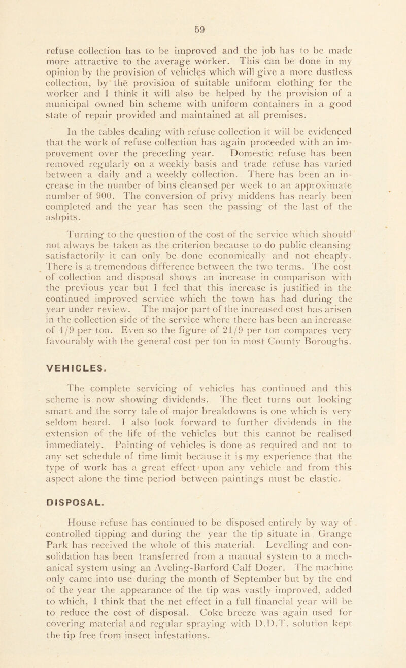 refuse collection has to be improved and the job has to be made more attractive to the average worker. This can be done in my opinion by the provision of vehicles which will give a more dustless collection, by the provision of suitable uniform clothing for the worker and I think it will also be helped by the provision of a municipal owned bin scheme with uniform containers in a good state of repair provided and maintained at all premises. In the tables dealing with refuse collection it will be evidenced that the work of refuse collection has again proceeded with an im- provement over the preceding year. Domestic refuse has been removed regularly on a weekly basis and trade refuse has varied between a daily and a weekly collection. There has been an in- crease in the number of bins cleansed per week to an approximate number of 900. The conversion of privy middens has nearly been completed and the year has seen the passing of the last of the ashpits. Turning' to the question of the cost of the service which should not alwa3’s be taken as the criterion because to do public cleansing satisfactorily it can only be done economically and not cheaply. There is a tremendous difference between the two terms. The cost of collection and disposal shows an increase in comparison with the previous ^^ear but I feel that this increase is justified in the continued improved service which the town has had during the year under review. The major part of the increased cost has arisen in the collection side of the service where there has been an increase of 4/9 per ton. Even so the figure of 21/9 per ton compares very favourably with the general cost per ton in most Countv Boroughs. VEHICLES. 1 he complete servicing of vehicles has continued and this scheme is now showing dividends. The fleet turns out looking smart and the sorry tale of major breakdowns is one which is very seldom heard. I also look forward to further dividends in the extension of the life of the vehicles but this cannot be realised immediately. Painting of vehicles is done as required and not to any set schedule of time limit because it is m3 experience that the type of work has a great effect upon any vehicle and from this aspect alone the time period between paintings must be elastic. DISPOSAL. House refuse has continued to be disposed entirely by way of controlled tipping and during the year the tip situate in Grange Park has received the whole of this material. Levelling and con- solidation has been transferred from a manual system to a mech- anical system using an Aveling-Barford Calf Dozer. The machine only came into use during the month of September but by the end of the year the appearance of the tip was vastly improved, added to which, I think that the net effect in a full financial year will be to reduce the cost of disposal. Coke breeze was again used for covering material and regular spraying with D.D.T. solution kept the tip free from insect infestations.