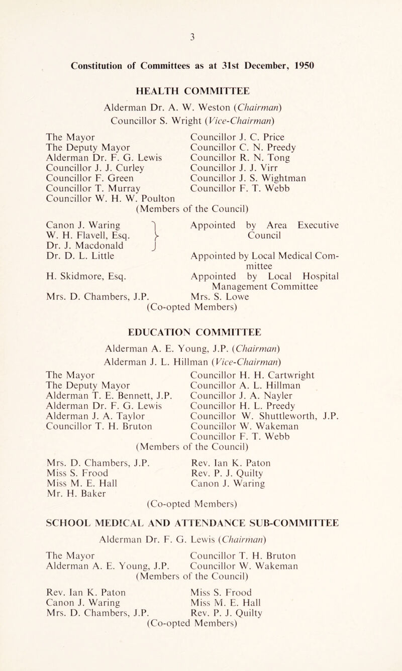 Constitution of Committees as at 31st December, 1950 HEALTH COMMITTEE Alderman Dr. A. W. Weston {Chairman) Councillor S. Wright {Vice-Chairman) The Mayor The Deputy Mayor Alderman Dr. F. G. Lewis Councillor J. J. Curley Councillor F. Green Councillor T. Murray Councillor W. H. W. Poulton (Members Councillor J. C. Price Councillor C. N. Preedy Councillor R. N. Tong Councillor J. J. Yirr Councillor J. S. Wightman Councillor F. T. Webb of the Council) Canon J. Waring W. H. Flavell, Esq. Dr. J. Macdonald Dr. D. L. Little H. Skidmore, Esq. Mrs. D. Chambers, J.P. 1 J Appointed by Area Executive Council Appointed by Local Medical Com- mittee Appointed by Local Hospital Management Committee Mrs. S. Lowe (Co-opted Members) EDUCATION COMMITTEE Alderman A. E. Young, J.P. {Chairman) Alderman J. L. Hillman {Vice-Chairman) The Mayor The Deputy Mayor Alderman T. E. Bennett, J.P. Alderman Dr. E. G. Lewis Alderman J. A. Taylor Councillor T. H. Bruton (Members Councillor H. H. Cartwright Councillor A. L. Hillman Councillor J. A. Nayler Councillor H. L. Preedy Councillor W. Shuttleworth, J.P. Councillor W. Wakeman Councillor F. T. Webb of the Council) M rs. D. Chambers, J.P. Miss S. Frood Miss M. E. Hall Mr. H. Baker Rev. Ian K. Baton Rev. P. J. Quilty Canon J. Waring (Co-opted Members) SCHOOL MEDICAL AND ATTENDANCE SUB-COMMITTEE Alderman Dr. E. G. Lewis {Chairman) The Mayor Councillor T. H. Bruton Alderman A. E. Young, J.P. Councillor W. Wakeman (Members of the Council) Rev. Ian K. Baton Miss S. Erood Canon J. Waring Miss M. E. Hall Mrs. D. Chambers, J.P. Rev. P. J. Quilty (Co-opted Members)