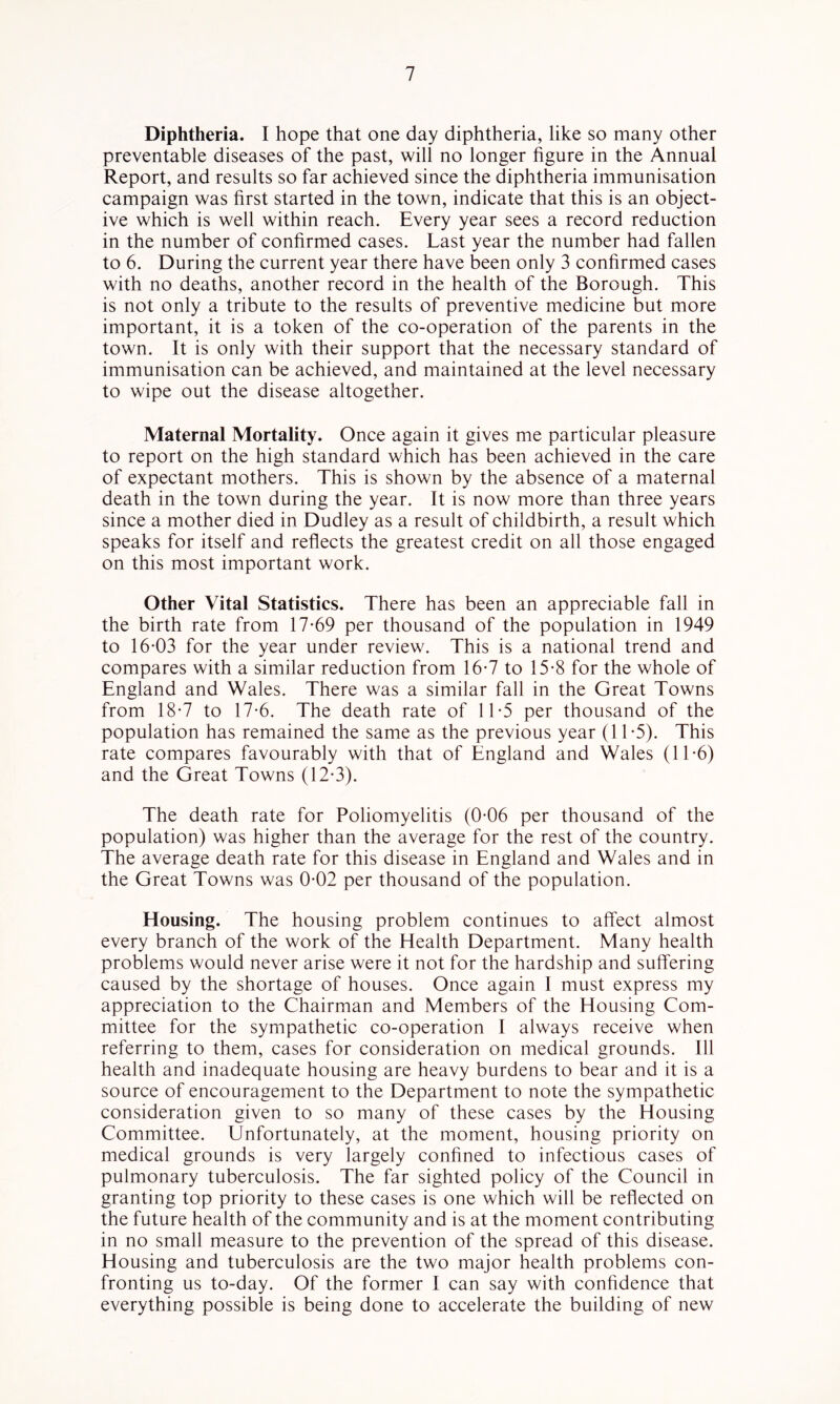 Diphtheria. I hope that one day diphtheria, like so many other preventable diseases of the past, will no longer figure in the Annual Report, and results so far achieved since the diphtheria immunisation campaign was first started in the town, indicate that this is an object- ive which is well within reach. Every year sees a record reduction in the number of confirmed cases. Last year the number had fallen to 6. During the current year there have been only 3 confirmed cases with no deaths, another record in the health of the Borough. This is not only a tribute to the results of preventive medicine but more important, it is a token of the co-operation of the parents in the town. It is only with their support that the necessary standard of immunisation can be achieved, and maintained at the level necessary to wipe out the disease altogether. Maternal Mortality. Once again it gives me particular pleasure to report on the high standard which has been achieved in the care of expectant mothers. This is shown by the absence of a maternal death in the town during the year. It is now more than three years since a mother died in Dudley as a result of childbirth, a result which speaks for itself and reflects the greatest credit on all those engaged on this most important work. Other Vital Statistics. There has been an appreciable fall in the birth rate from 17*69 per thousand of the population in 1949 to 16*03 for the year under review. This is a national trend and compares with a similar reduction from 16*7 to 15*8 for the whole of England and Wales. There was a similar fall in the Great Towns from 18*7 to 17*6. The death rate of 11*5 per thousand of the population has remained the same as the previous year (11*5). This rate compares favourably with that of England and Wales (11*6) and the Great Towns (12*3). The death rate for Poliomyelitis (0*06 per thousand of the population) was higher than the average for the rest of the country. The average death rate for this disease in England and Wales and in the Great Towns was 0*02 per thousand of the population. Housing. The housing problem continues to affect almost every branch of the work of the Health Department. Many health problems would never arise were it not for the hardship and suffering caused by the shortage of houses. Once again I must express my appreciation to the Chairman and Members of the Housing Com- mittee for the sympathetic co-operation I always receive when referring to them, cases for consideration on medical grounds. Ill health and inadequate housing are heavy burdens to bear and it is a source of encouragement to the Department to note the sympathetic consideration given to so many of these cases by the Housing Committee. Unfortunately, at the moment, housing priority on medical grounds is very largely confined to infectious cases of pulmonary tuberculosis. The far sighted policy of the Council in granting top priority to these cases is one which will be reflected on the future health of the community and is at the moment contributing in no small measure to the prevention of the spread of this disease. Housing and tuberculosis are the two major health problems con- fronting us to-day. Of the former I can say with confidence that everything possible is being done to accelerate the building of new