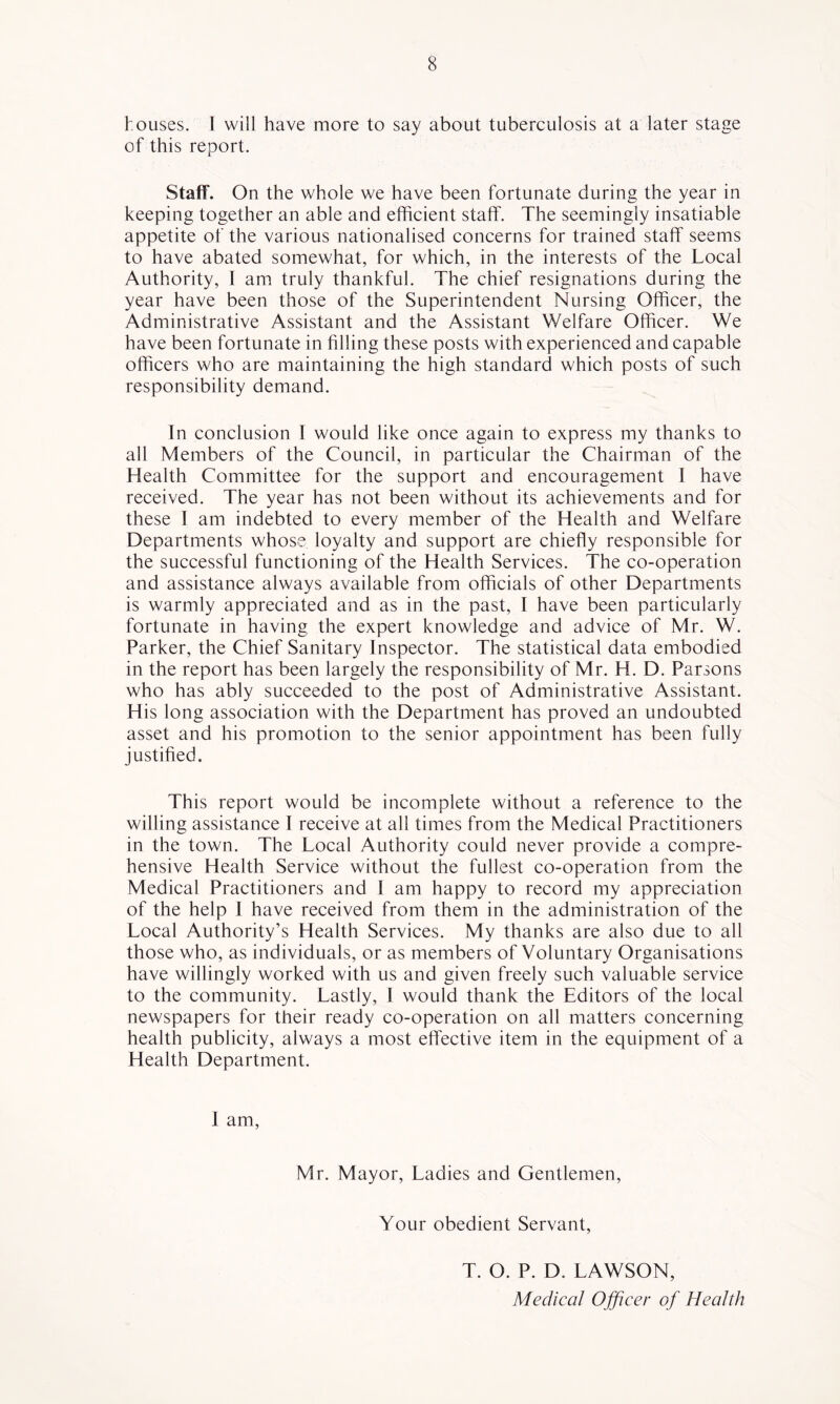 houses. 1 will have more to say about tuberculosis at a later stage of this report. Staff. On the whole we have been fortunate during the year in keeping together an able and efficient staff. The seemingly insatiable appetite of the various nationalised concerns for trained staff seems to have abated somewhat, for which, in the interests of the Local Authority, I am truly thankful. The chief resignations during the year have been those of the Superintendent Nursing Officer, the Administrative Assistant and the Assistant Welfare Officer. We have been fortunate in filling these posts with experienced and capable officers who are maintaining the high standard which posts of such responsibility demand. In conclusion I would like once again to express my thanks to all Members of the Council, in particular the Chairman of the Health Committee for the support and encouragement I have received. The year has not been without its achievements and for these 1 am indebted to every member of the Health and Welfare Departments whose loyalty and support are chiefly responsible for the successful functioning of the Health Services. The co-operation and assistance always available from officials of other Departments is warmly appreciated and as in the past, I have been particularly fortunate in having the expert knowledge and advice of Mr. W. Parker, the Chief Sanitary Inspector. The statistical data embodied in the report has been largely the responsibility of Mr. H. D. Parsons who has ably succeeded to the post of Administrative Assistant. His long association with the Department has proved an undoubted asset and his promotion to the senior appointment has been fully justified. This report would be incomplete without a reference to the willing assistance I receive at all times from the Medical Practitioners in the town. The Local Authority could never provide a compre- hensive Health Service without the fullest co-operation from the Medical Practitioners and I am happy to record my appreciation of the help I have received from them in the administration of the Local Authority’s Health Services. My thanks are also due to all those who, as individuals, or as members of Voluntary Organisations have willingly worked with us and given freely such valuable service to the community. Lastly, I would thank the Editors of the local newspapers for their ready co-operation on all matters concerning health publicity, always a most effective item in the equipment of a Health Department. 1 am. Mr. Mayor, Ladies and Gentlemen, Your obedient Servant, T. O. P. D. LAWSON, Medical Ojficer of Health