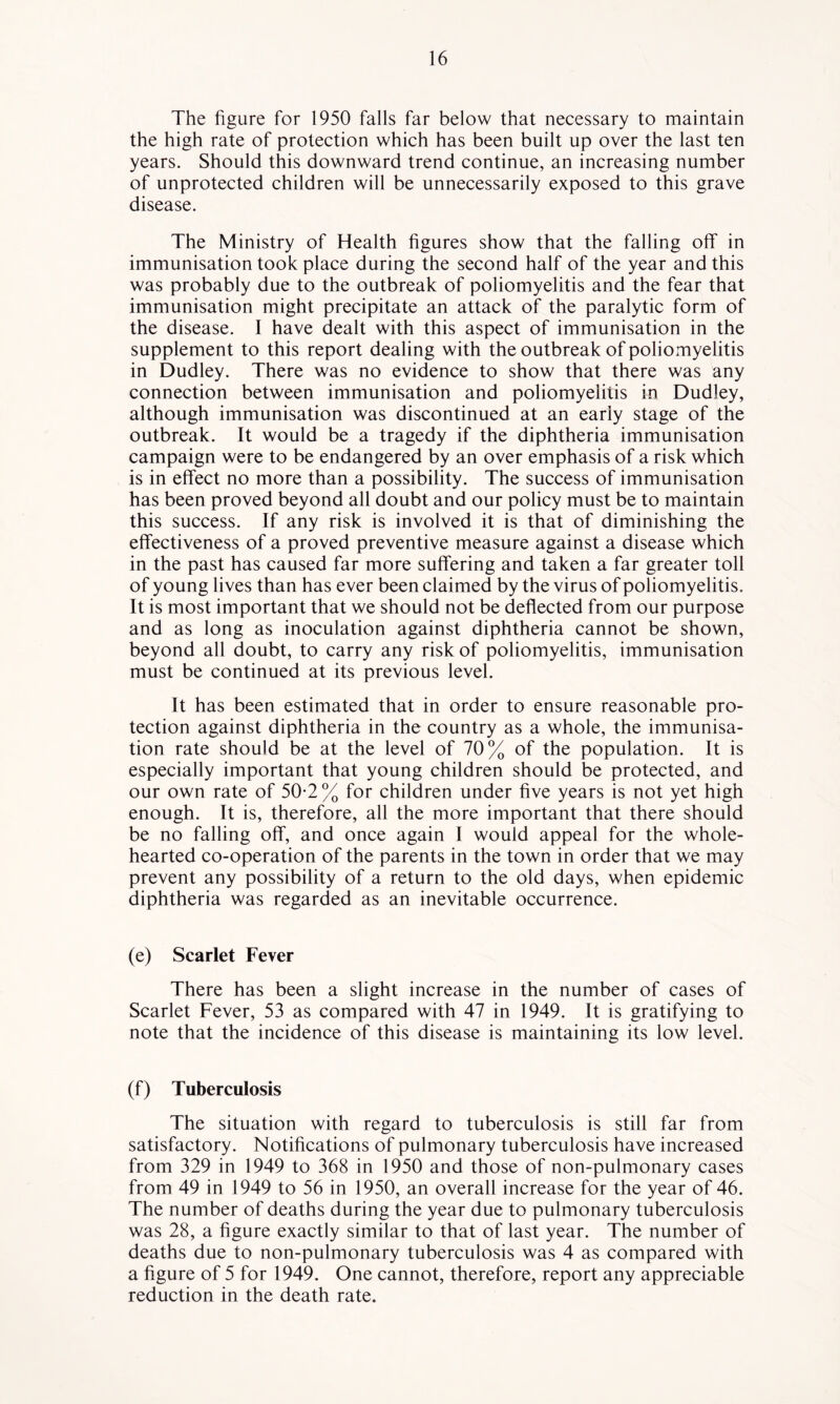 The figure for 1950 falls far below that necessary to maintain the high rate of protection which has been built up over the last ten years. Should this downward trend continue, an increasing number of unprotected children will be unnecessarily exposed to this grave disease. The Ministry of Health figures show that the falling off in immunisation took place during the second half of the year and this was probably due to the outbreak of poliomyelitis and the fear that immunisation might precipitate an attack of the paralytic form of the disease. I have dealt with this aspect of immunisation in the supplement to this report dealing with the outbreak of poliomyelitis in Dudley. There was no evidence to show that there was any connection between immunisation and poliomyelitis in Dudley, although immunisation was discontinued at an early stage of the outbreak. It would be a tragedy if the diphtheria immunisation campaign were to be endangered by an over emphasis of a risk which is in effect no more than a possibility. The success of immunisation has been proved beyond all doubt and our policy must be to maintain this success. If any risk is involved it is that of diminishing the effectiveness of a proved preventive measure against a disease which in the past has caused far more suffering and taken a far greater toll of young lives than has ever been claimed by the virus of poliomyelitis. It is most important that we should not be deflected from our purpose and as long as inoculation against diphtheria cannot be shown, beyond all doubt, to carry any risk of poliomyelitis, immunisation must be continued at its previous level. It has been estimated that in order to ensure reasonable pro- tection against diphtheria in the country as a whole, the immunisa- tion rate should be at the level of 70% of the population. It is especially important that young children should be protected, and our own rate of 50*2 % for children under five years is not yet high enough. It is, therefore, all the more important that there should be no falling off, and once again I would appeal for the whole- hearted co-operation of the parents in the town in order that we may prevent any possibility of a return to the old days, when epidemic diphtheria was regarded as an inevitable occurrence. (e) Scarlet Fever There has been a slight increase in the number of cases of Scarlet Fever, 53 as compared with 47 in 1949. It is gratifying to note that the incidence of this disease is maintaining its low level. (f) Tuberculosis The situation with regard to tuberculosis is still far from satisfactory. Notifications of pulmonary tuberculosis have increased from 329 in 1949 to 368 in 1950 and those of non-pulmonary cases from 49 in 1949 to 56 in 1950, an overall increase for the year of 46. The number of deaths during the year due to pulmonary tuberculosis was 28, a figure exactly similar to that of last year. The number of deaths due to non-pulmonary tuberculosis was 4 as compared with a figure of 5 for 1949. One cannot, therefore, report any appreciable reduction in the death rate.