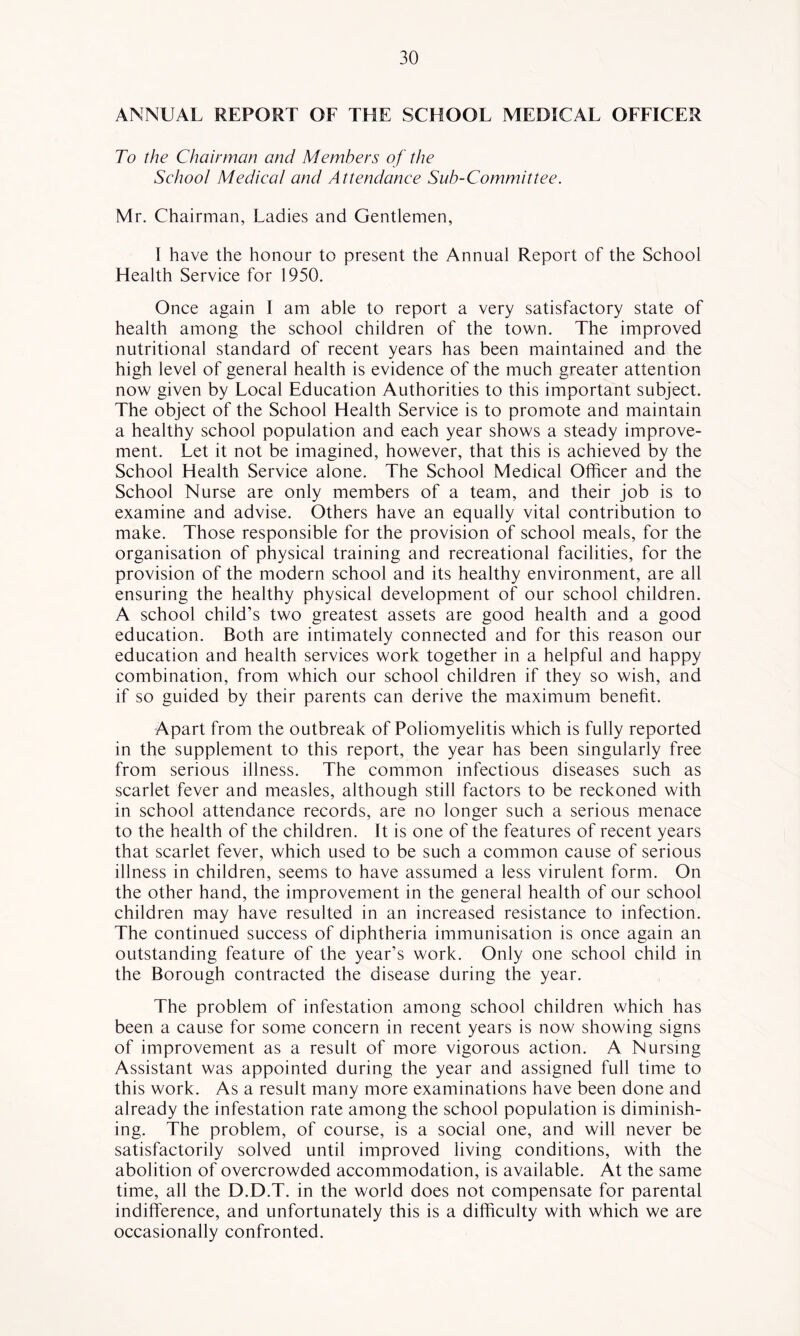 ANNUAL REPORT OF THE SCHOOL MEDICAL OFFICER To the Chairman and Members of the School Medical and Attendance Sub-Committee. Mr. Chairman, Ladies and Gentlemen, I have the honour to present the Annual Report of the Sehool Health Serviee for 1950. Once again I am able to report a very satisfactory state of health among the school children of the town. The improved nutritional standard of recent years has been maintained and the high level of general health is evidence of the much greater attention now given by Local Education Authorities to this important subject. The object of the School Health Service is to promote and maintain a healthy school population and each year shows a steady improve- ment. Let it not be imagined, however, that this is achieved by the School Health Service alone. The School Medical Officer and the School Nurse are only members of a team, and their job is to examine and advise. Others have an equally vital contribution to make. Those responsible for the provision of school meals, for the organisation of physical training and recreational facilities, for the provision of the modern school and its healthy environment, are all ensuring the healthy physical development of our school children. A school child’s two greatest assets are good health and a good education. Both are intimately connected and for this reason our education and health services work together in a helpful and happy combination, from which our school children if they so wish, and if so guided by their parents can derive the maximum benefit. Apart from the outbreak of Poliomyelitis which is fully reported in the supplement to this report, the year has been singularly free from serious illness. The common infectious diseases such as scarlet fever and measles, although still factors to be reckoned with in school attendance records, are no longer such a serious menace to the health of the children. It is one of the features of recent years that scarlet fever, which used to be such a common cause of serious illness in children, seems to have assumed a less virulent form. On the other hand, the improvement in the general health of our school children may have resulted in an increased resistance to infection. The continued success of diphtheria immunisation is once again an outstanding feature of the year’s work. Only one school child in the Borough contracted the disease during the year. The problem of infestation among school children which has been a cause for some concern in recent years is now showing signs of improvement as a result of more vigorous action. A Nursing Assistant was appointed during the year and assigned full time to this work. As a result many more examinations have been done and already the infestation rate among the school population is diminish- ing. The problem, of course, is a social one, and will never be satisfactorily solved until improved living conditions, with the abolition of overcrowded accommodation, is available. At the same time, all the D.D.T. in the world does not compensate for parental indifference, and unfortunately this is a difficulty with which we are occasionally confronted.