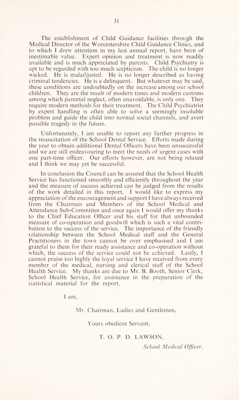 The establishment of Child Guidance facilities through the Medical Director of the Worcestershire Child Guidance Clinics, and to which I drew attention in my last annual report, have been of inestimable value. Expert opinion and treatment is now readily available and is much appreciated by parents. Child Psychiatry is apt to be regarded with too much scepticism. The child is no longer wicked. He is maladjusted. He is no longer described as having criminal tendencies. He is a delinquent. But whatever may be said, these conditions are undoubtedly on the increase among our school children. They are the result of modern times and modern customs among which parental neglect, often unavoidable, is only one. They require modern methods for their treatment. The Child Psychiatrist by expert handling is often able to solve a seemingly insoluble problem and guide the child into normal social channels, and avert possible tragedy in the future. Unfortunately, I am unable to report any further progress in the resuscitation of the School Dental Service. Efforts made during the year to obtain additional Dental Officers have been unsuccessful and we are still endeavouring to meet the needs of urgent cases with one part-time officer. Our efforts however, are not being relaxed and 1 think we may yet be successful. In conclusion the Council can be assured that the School Health Service has functioned smoothly and efficiently throughout the year and the measure of success achieved can be judged from the results of the work detailed in this report. I would like to express my appreciation of the encouragement and support I have always received from the Chairman and Members of the School Medical and Attendance Sub-Committee and once again I would offer my thanks to the Chief Education Officer and his staff for that unbounded measure of co-operation and goodwill which is such a vital contri- bution to the success of the service. The importance of the friendly relationship between the School Medical staff and the General Practitioners in the town cannot be over emphasised and I am grateful to them for their ready assistance and co-operation without which, the success of the service could not be achieved. Lastly, I cannot praise too highly the loyal service I have received from every member of the medical, nursing and clerical staff of the School Health Service. My thanks are due to Mr. B. Booth, Senior Clerk, School Health Service, for assistance in the preparation of the statistical material for the report. I am, Mr. Chairman, Ladies and Gentlemen, Yours obedient Servant, T. O. P. D. LAWSON, School Medical Ojficer.