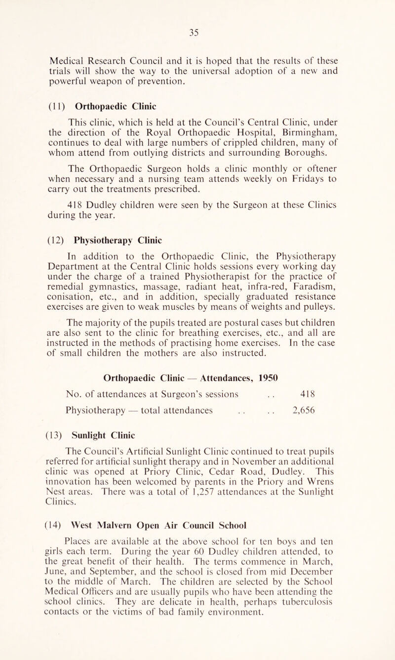 Medical Research Council and it is hoped that the results of these trials will show the way to the universal adoption of a new and powerful weapon of prevention. (11) Orthopaedic Clinic This clinic, which is held at the Council’s Central Clinic, under the direction of the Royal Orthopaedic Hospital, Birmingham, continues to deal with large numbers of crippled children, many of whom attend from outlying districts and surrounding Boroughs. The Orthopaedic Surgeon holds a clinic monthly or oftener when necessary and a nursing team attends weekly on Fridays to carry out the treatments prescribed. 418 Dudley children were seen by the Surgeon at these Clinics during the year. (12) Physiotherapy Clinic In addition to the Orthopaedic Clinic, the Physiotherapy Department at the Central Clinic holds sessions every working day under the charge of a trained Physiotherapist for the practice of remedial gymnastics, massage, radiant heat, infra-red, Faradism, conisation, etc., and in addition, specially graduated resistance exercises are given to weak muscles by means of weights and pulleys. The majority of the pupils treated are postural cases but children are also sent to the clinic for breathing exercises, etc., and all are instructed in the methods of practising home exercises. In the case of small children the mothers are also instructed. Orthopaedic Clinic — Attendances, 1950 No. of attendances at Surgeon’s sessions . . 418 Physiotherapy — total attendances . . . . 2,656 (13) Sunlight Clinic The Council’s Artificial Sunlight Clinic continued to treat pupils referred for artihcial sunlight therapy and in November an additional clinic was opened at Priory Clinic, Cedar Road, Dudley. This innovation has been welcomed by parents in the Priory and Wrens Nest areas. There was a total of 1,257 attendances at the Sunlight Clinics. (14) West Malvern Open Air Council School Places are available at the above school for ten boys and ten girls each term. During the year 60 Dudley children attended, to the great benefit of their health. The terms commence in March, June, and September, and the school is closed from mid December to the middle of March. The children are selected by the School Medical Officers and are usually pupils who have been attending the school clinics. They are delicate in health, perhaps tuberculosis contacts or the victims of bad family environment.