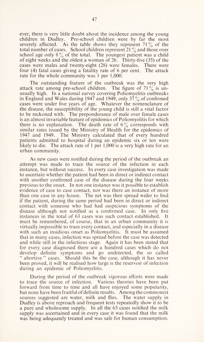 ever, there is very little doubt about the incidence among the young children in Dudley. Pre-school children were by far the most severely affected. As the table shows they represent 71% of the total number of cases. School children represent 21 % and those over school age only 8% of the total. The youngest patient was a child of eight weeks and the oldest a woman of 26. Thirty-five (35) of the cases were males and twenty-eight (28) were females. There were four (4) fatal cases giving a fatality rate of 6 per cent. The attack rate for the whole community was I per 1,000. The outstanding feature of the outbreak was the very high attack rate among pre-school children. The figure of 71 % is un- usually high. In a national survey covering Poliomyelitis outbreaks in England and Wales during 1947 and 1949, only 37 % of confirmed cases were under five years of age. Whatever the nomenclature of the disease, the susceptibility of the young child is still a vital factor to be reckoned with. The preponderance of male over female cases is an almost invariable feature of epidemics of Poliomyelitis for which there is no explanation. The death rate of 6% corresponds with similar rates issued by the Ministry of Health for the epidemics of 1947 and 1949. The Ministry calculated that of every hundred patients admitted to hospital during an epidemic six or ten were likely to die. The attack rate of 1 per 1,000 is a very high rate for an urban community. As new cases were notified during the period of the outbreak an attempt was made to trace the source of the infection in each instance, but without success. In every case investigation was made to ascertain whether the patient had been in direct or indirect contact with another confirmed case of the disease during the four weeks previous to the onset. In not one instance was it possible to establish evidence of case to case contact, nor was there an instance of more than one case in any house. The net was then spread wider to find if the patient, during the same period had been in direct or indirect contact with someone who had had suspicious symptoms of the disease although not notified as a confirmed case. In only five instances in the total of 63 cases was such contact established. It must be remembered, of course, that in an urban community it is virtually impossible to trace every contact, and especially in a disease with such an insidious onset as Poliomyelitis. It must be assumed that in many cases, infection was spread before the case was detected and while still in the infectious stage. Again it has been stated that for every case diagnosed there are a hundred cases which do not develop definite symptoms and go undetected, the so called “ abortive ” cases. Should this be the case, although it has never been proved, it will be realised how large is the reservoir of infection during an epidemic of Poliomyelitis. During the period of the outbreak vigorous efforts were made to trace the source of infection. Various theories have been put forward from time to time and all have enjoyed some popularity, but none have been fruitful of definite results. Among the commonest sources suggested are water, milk and flies. The water supply in Dudley is above reproach and frequent tests repeatedly show it to be a pure and wholesome supply. In all the 63 cases notified the milk supply was ascertained and in every case it was found that the milk was being adequately treated and was safe for human consumption.