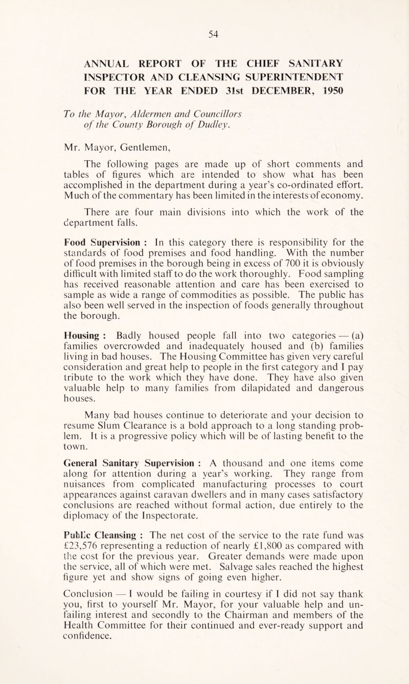 ANNUAL REPORT OF THE CHIEF SANITARY INSPECTOR AND CLEANSING SUPERINTENDENT FOR THE YEAR ENDED 31st DECEMBER, 1950 To the Mayor, Aldermen and Councillors of the County Borough of Dudley. Mr. Mayor, Gentlemen, The following pages are made up of short comments and tables of figures which are intended to show what has been accomplished in the department during a year’s co-ordinated effort. M uch of the commentary has been limited in the interests of economy. There are four main divisions into which the work of the department falls. Food Supervision : In this category there is responsibility for the standards of food premises and food handling. With the number of food premises in the borough being in excess of 700 it is obviously difficult with limited staff to do the work thoroughly. Food sampling has received reasonable attention and care has been exercised to sample as wide a range of commodities as possible. The public has also been well served in the inspection of foods generally throughout the borough. Housing : Badly housed people fall into two categories — (a) families overcrowded and inadequately housed and (b) families living in bad houses. The Housing Committee has given very careful consideration and great help to people in the first category and I pay tribute to the work which they have done. They have also given valuable help to many families from dilapidated and dangerous houses. Many bad houses continue to deteriorate and your decision to resume Slum Clearance is a bold approach to a long standing prob- lem. It is a progressive policy which will be of lasting benefit to the town. General Sanitary Supervision : A thousand and one items come along for attention during a year’s working. They range from nuisances from complicated manufacturing processes to court appearances against caravan dwellers and in many cases satisfactory conclusions are reached without formal action, due entirely to the diplomacy of the Inspectorate. Public Cleansing : The net cost of the service to the rate fund was £23,576 representing a reduction of nearly £1,800 as compared with the cost for the previous year. Greater demands were made upon the service, all of which were met. Salvage sales reached the highest figure yet and show signs of going even higher. Conclusion — I would be failing in courtesy if I did not say thank you, first to yourself Mr. Mayor, for your valuable help and un- failing interest and secondly to the Chairman and members of the Health Committee for their continued and ever-ready support and confidence.