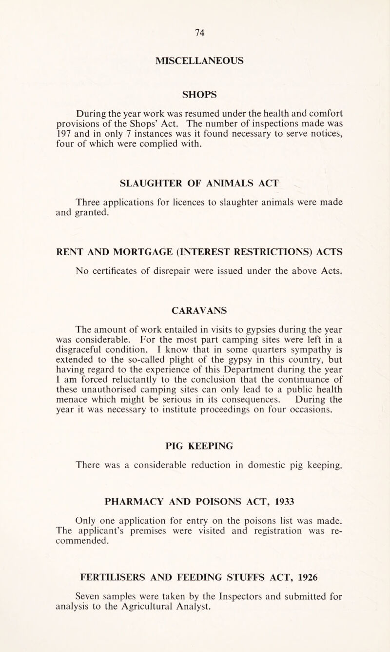 MISCELLANEOUS SHOPS During the year work was resumed under the health and comfort provisions of the Shops’ Act. The number of inspections made was 197 and in only 7 instances was it found necessary to serve notices, four of which were complied with. SLAUGHTER OF ANIMALS ACT Three applications for licences to slaughter animals were made and granted. RENT AND MORTGAGE (INTEREST RESTRICTIONS) ACTS No certificates of disrepair were issued under the above Acts. CARAVANS The amount of work entailed in visits to gypsies during the year was considerable. For the most part camping sites were left in a disgraceful condition. I know that in some quarters sympathy is extended to the so-called plight of the gypsy in this country, but having regard to the experience of this Department during the year I am forced reluctantly to the conclusion that the continuance of these unauthorised camping sites can only lead to a public health menace which might be serious in its consequences. During the year it was necessary to institute proceedings on four occasions. PIG KEEPING There was a considerable reduction in domestic pig keeping. PHARMACY AND POISONS ACT, 1933 Only one application for entry on the poisons list was made. The applicant’s premises were visited and registration was re- commended. FERTILISERS AND FEEDING STUFFS ACT, 1926 Seven samples were taken by the Inspectors and submitted for analysis to the Agricultural Analyst.