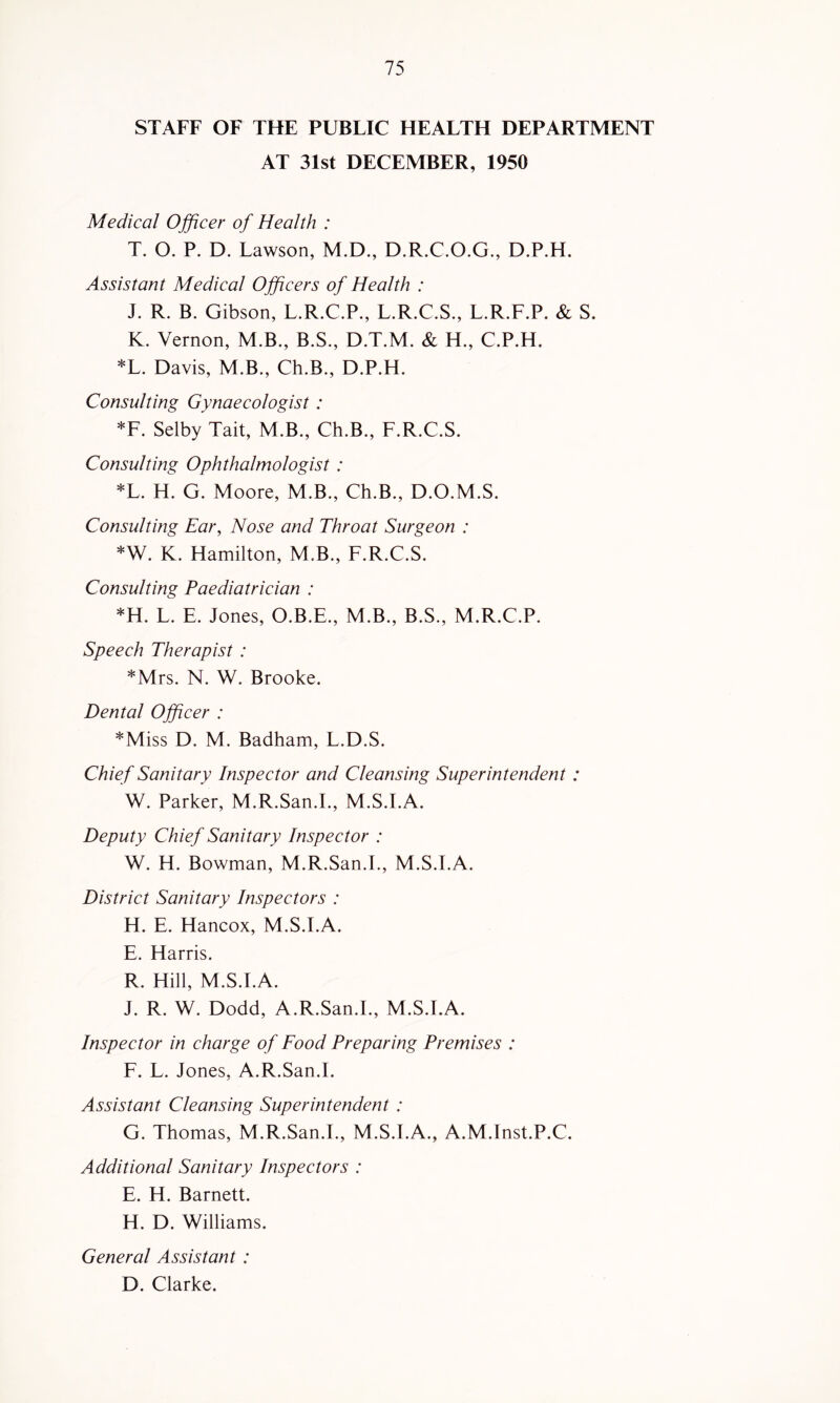 STAFF OF THE PUBLIC HEALTH DEPARTMENT AT 31st DECEMBER, 1950 Medical Officer of Health : T. O. P. D. Lawson, M.D., D.R.C.O.G., D.P.H. Assistant Medical Officers of Health : J. R. B. Gibson, L.R.C.P., L.R.C.S., L.R.F.P. & S. K. Vernon, M.B., B.S., D.T.M. & H., C.P.H. *L. Davis, M.B., Ch.B., D.P.H. Consulting Gynaecologist: *F. Selby Tail, M.B., Ch.B., F.R.C.S. Consulting Ophthalmologist : *L. H. G. Moore, M.B., Ch.B., D.O.M.S. Consulting Ear, Nose and Throat Surgeon : *W. K. Hamilton, M.B., F.R.C.S. Consulting Paediatrician : *H. L. E. Jones, O.B.E., M.B., B.S., M.R.C.P. Speech Therapist : *Mrs. N. W. Brooke. Dental Officer : *Miss D. M. Badham, L.D.S. Chief Sanitary Inspector and Cleansing Superintendent : W. Parker, M.R.San.L, M.S.I.A. Deputy Chief Sanitary Inspector : W. H. Bowman, M.R.San.L, M.S.I.A. District Sanitary Inspectors : H. E. Hancox, M.S.I.A. E. Harris. R. Hill, M.S.I.A. J. R. W. Dodd, A.R.San.L, M.S.I.A. Inspector in charge of Food Preparing Premises : F. L. Jones, A.R.San.L Assistant Cleansing Superintendent : G. Thomas, M.R.San.L, M.S.I.A., A.M.Inst.P.C. Additional Sanitary Inspectors : E. H. Barnett. H. D. Williams. General Assistant: D. Clarke.