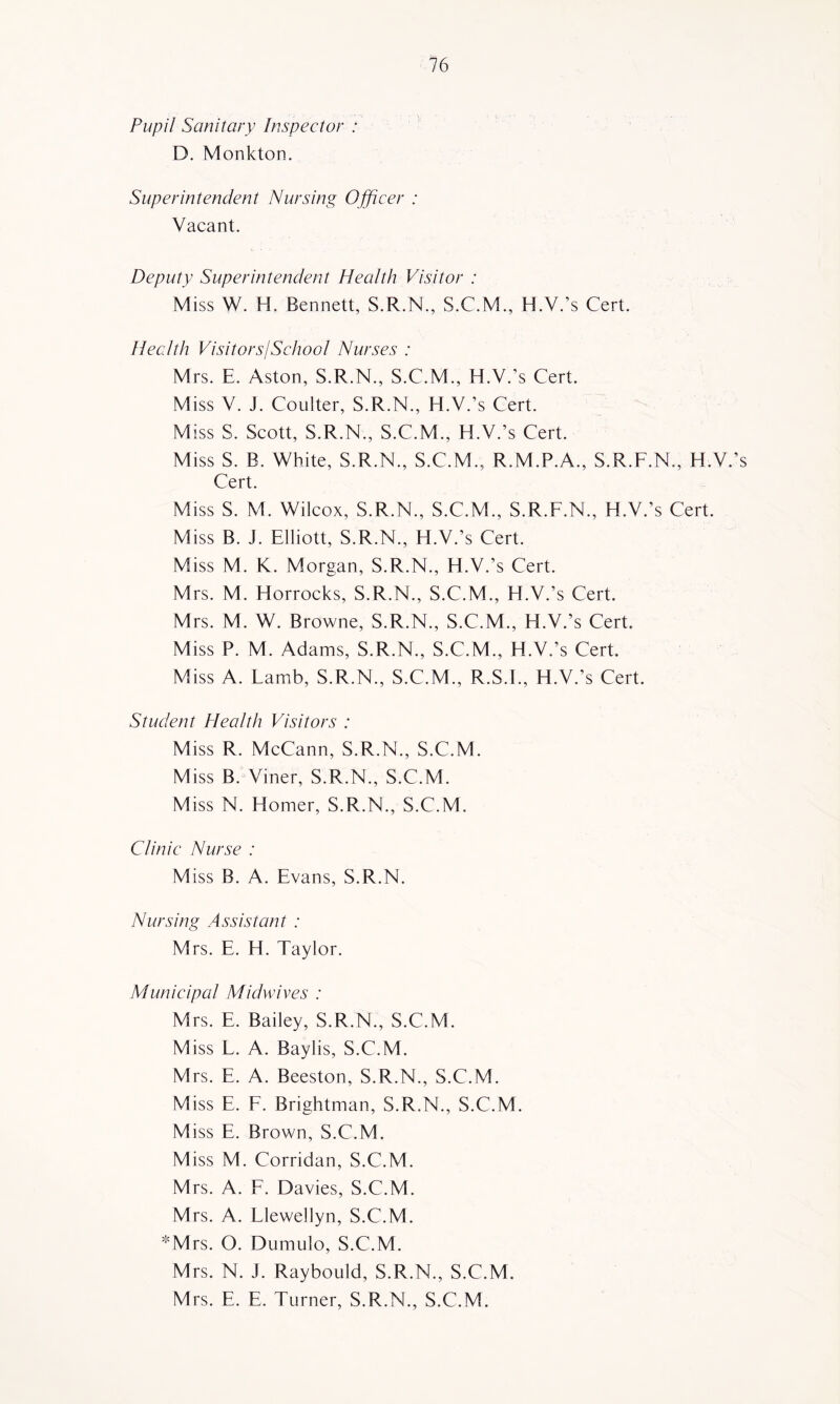 Pupil Sanitary Inspector : D. Monkton. Superintendent Nursing Officer : Vacant. Deputy Superintendent Health Visitor : Miss W. H. Bennett, S.R.N., S.C.M., H.V.’s Cert. Hecdth VisitorsISchooI Nurses : Mrs. E. Aston, S.R.N., S.C.M., H.V.’s Cert. Miss V. J. Coulter, S.R.N., H.V.’s Cert. Miss S. Scott, S.R.N., S.C.M., H.V.’s Cert. Miss S. B. White, S.R.N., S.C.M., R.M.P.A., S.R.F.N., H.V.’s Cert. Miss S. M. Wilcox, S.R.N., S.C.M., S.R.F.N., H.V.’s Cert. Miss B. J. Elliott, S.R.N., H.V.’s Cert. Miss M. K. Morgan, S.R.N., H.V.’s Cert. Mrs. M. Horrocks, S.R.N., S.C.M., H.V.’s Cert. Mrs. M. W. Browne, S.R.N., S.C.M., H.V.’s Cert. Miss P. M. Adams, S.R.N., S.C.M., H.V.’s Cert. Miss A. Famb, S.R.N., S.C.M., R.S.F, H.V.’s Cert. Student Health Visitors : Miss R. McCann, S.R.N., S.C.M. Miss B. Viner, S.R.N., S.C.M. Miss N. Homer, S.R.N., S.C.M. Clinic Nurse : Miss B. A. Evans, S.R.N. Nursing Assistant : Mrs. E. H. Taylor. Municipal Midwives : Mrs. E. Bailey, S.R.N., S.C.M. Miss E. A. Baylis, S.C.M. Mrs. E. A. Beeston, S.R.N., S.C.M. Miss E. F. Brightman, S.R.N., S.C.M. Miss E. Brown, S.C.M. Miss M. Corridan, S.C.M. Mrs. A. F. Davies, S.C.M. Mrs. A. Llewellyn, S.C.M. *Mrs. O. Dumulo, S.C.M. Mrs. N. J. Raybould, S.R.N., S.C.M. Mrs. E. E. Turner, S.R.N., S.C.M.