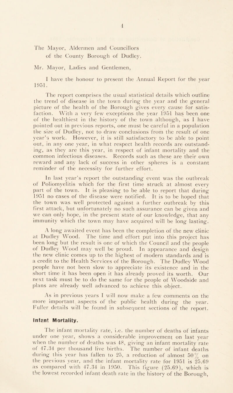 The Mayor, Aldermen and Councillors of the County Borough of Dudley. Mr. Mayor, Ladies and Gentlemen, I have the honour to present the Annual Report for the year 1951. The report comprises the usual statistical details which outline the trend of disease in the town during the year and the general picture of the health of the Borough gives every cause for satis- faction. AA/Uth a very few exceptions the year 1951 has been one of the healthiest in the history of the town although, as I have pointed out in previous reports, one must be careful in a population the size of Dudley, not to draw conclusions from the result of one year’s work. However, it is still satisfactory to be able to point out, in any one year, in what respect health records are outstand- ing, as they are this year, in respect of infant mortality and the common infectious diseases. Records such as these are their own reward and any lack of success in other spheres is a constant reminder of the necessity for further effort. In last year’s report the outstanding event was the outbreak of Poliomyelitis which for the first time struck at almost every part of the town. It is pleasing to be able to report that during 1951 no cases of the disease were notified. It is to be hoped that the town was well protected against a further outbreak by this first attack, but unfortunately no such assurance can be given and we can only hope, in the present state of our knowledge, that any immunity which the town may have acquired will be long lasting. A long awaited event has been the completion of the new clinic at Dudley Wood. The time and effort put into this project has been long but the result is one of which the Council and the people of Dudley Wood may well be proud. In appearance and design the new clinic comes up to the highest of modern standards and is a credit to the Health Services of the Borough. The Dudley Wood people have not been slow to appreciate its existence and in the short time it has been open it has already proved its worth. Our next task must be to do the same for the people of Woodside and plans are already well advanced to achieve this object. As in previous years I will now make a few comments on the more important aspects of the public health during the year. Fuller details will be found in subsequent sections of the report. Infant Mortality. The infant mortality rate, i.e. the number of deaths of infants under one year, shows a considerable improvement on last year when the number of deaths was 48, giving an infant mortality rate of 47.34 per thousand live births. The number of infant deaths during this year has fallen to 25, a reduction of almost 50% on the previous year, and the infant mortality rate for 1951 is 25.69 as compared with 47.34 in 1950. This figure (25.69), which is the lowest recorded infant death rate in the history of the Borough,