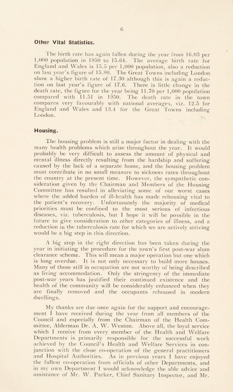 Other Vital Statistics. 1 he birth rate has again fallen during- the year from 16.03 per 1,000 population in 1950 to 15.04. The average birth rate for England and Wales is 15.5 per 1,000 population, also a reduction on last year’s figure of 15.80. The Great Towns including London show a higher birth rate of 17.30 although this is again a reduc- tion on last year’s figure of 17.6. There is little change in the death rate, the figure for the year being 11.70 per 1,000 population compared with 11.51 in 1950. The death rate in the town compares very favourably with national averages, viz. 12.5 for England and Wales and 13.4 for the Great Towns including London. i;. Housing. TJie housing problem is still a major factor in dealing with the many health problems which arise throughout the year. It would probably be very difficult to assess the amount of physical and mental illness directly resulting from the hardship and suffering caused by the lack of a separate home, and the housing problem must contribute in no small measure to sickness rates throughout the country at the present time. However, the sympathetic con- sideration given by the Chairman and Members of the Housing Committee has resulted in alleviating some of our worst cases where the added burden of ill-health has made rehousing vital to the patient’s recovery. Unfortunately the majority of medical priorities must be confined to the most serious of infectious diseases, viz. tuberculosis, but I hope it will be possible in the future to give consideration to other categories of illness, and a reduction in the tuberculosis rate for which we are actively striving would be a big step in this direction. A big step in the right direction has been taken during the year in initiating the procedure for the town’s first post-war slum clearance scheme. This will mean a major operation but one which is long overdue. It is not only necessary to build more houses. Many of those still in occupation are not worthy of being described as living accommodation. Only the stringency of the immediate post-war years has justified their continued existence and the health of the community will be considerably enhanced when they are finally removed and the occupants rehoused in modern dwellings. My thanks are due once again for the support and encourage- ment I have received during the year from all members of the Council and especially from the Chairman of the Health Com- mittee, Alderman Dr. A. W. Weston. Above all, the loyal service which I receive from every member of the Health and Welfare Departments is primarily responsible for the successful work achieved by the Council’s Health and Welfare Services in con- junction with the close co-operation of the general practitioners and Hospital Authorities. As in previous years I have enjoyed the fullest co-operation from officials of other Departments, and in my own Department I would acknowledge the able advice and assistance of Mr. W, Parker, Chief Sanitary Inspector, and Mr.